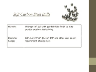 Soft Carbon Steel Balls
Feature:

Through soft ball with good surface finish so as to
provide excellent Weldability.

Diameter
Range:

5/8”, 1/2”, 9/16”, 11/16”, 3/4” and other sizes as per
requirement of customers

 