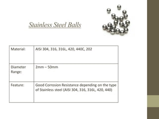 Stainless Steel Balls

Material:

AISI 304, 316, 316L, 420, 440C, 202

Diameter
Range:

2mm – 50mm

Feature:

Good Corrosion Resistance depending on the type
of Stainless steel (AISI 304, 316, 316L, 420, 440)

 