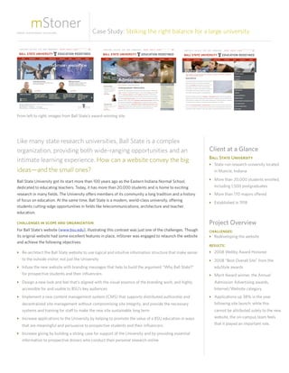 Case Study: Striking the right balance for a large university




From left to right: images from Ball State’s award-winning site




Like many state research universities, Ball State is a complex
organization, providing both wide-ranging opportunities and an                                              Client at a Glance
                                                                                                            Ball State University
intimate learning experience. How can a website convey the big
                                                                                                            ‣ State-run research university located
ideas—and the small ones?                                                                                     in Muncie, Indiana

Ball State University got its start more than 100 years ago as the Eastern Indiana Normal School,           ‣ More than 20,000 students enrolled,
dedicated to educating teachers. Today, it has more than 20,000 students and is home to exciting              including 1,500 postgraduates
research in many fields. The University offers members of its community a long tradition and a history      ‣ More than 170 majors offered
of focus on education. At the same time, Ball State is a modern, world-class university, offering
                                                                                                            ‣ Established in 1918
students cutting-edge opportunities in fields like telecommunications, architecture and teacher
education.

challenges in scope and organization                                                                        Project Overview
For Ball State’s website (www.bsu.edu), illustrating this contrast was just one of the challenges. Though   challenges:
its original website had some excellent features in place, mStoner was engaged to relaunch the website      ‣ Redeveloping the website
and achieve the following objectives:
                                                                                                            results:
‣ Re-architect the Ball State website to use logical and intuitive information structure that make sense    ‣ 2008 Webby Award Honoree
  to the outside visitor, not just the University                                                           ‣ 2008 “Best Overall Site” from the
‣ Infuse the new website with branding messages that help to build the argument “Why Ball State?”             eduStyle awards
  for prospective students and their influencers                                                            ‣ Merit Award winner, the Annual
‣ Design a new look and feel that’s aligned with the visual essence of the branding work, and highly          Admission Advertising awards,
  accessible for and usable to BSU’s key audiences                                                            Internet/Website category
‣ Implement a new content management system (CMS) that supports distributed authorship and                  ‣ Applications up 38% in the year
  decentralized site management without compromising site integrity, and provide the necessary                following site launch; while this
  systems and training for staff to make the new site sustainable long term                                   cannot be attributed solely to the new
‣ Increase applications to the University by helping to promote the value of a BSU education in ways          website, the on-campus team feels

  that are meaningful and persuasive to prospective students and their influencers                            that it played an important role.

‣ Increase giving by building a strong case for support of the University and by providing essential
  information to prospective donors who conduct their personal research online
 