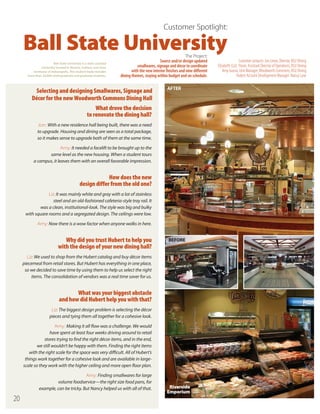 Customer Spotlight:

Ball State University
Ball State University is a state-assisted
university located in Muncie, Indiana, one hour
northeast of Indianapolis. The student body includes
more than 20,000 undergraduate and graduate students.

The Project:
Source and/or design updated
smallwares, signage and décor to coordinate
with the new interior finishes and nine different
dining themes, staying within budget and on schedule.

Selecting and designing Smallwares, Signage and
Décor for the new Woodworth Commons Dining Hall

AFTER

What drove the decision
to renovate the dining hall?
Jon: With a new residence hall being built, there was a need
to upgrade. Housing and dining are seen as a total package,
so it makes sense to upgrade both of them at the same time.
Amy: It needed a facelift to be brought up to the
same level as the new housing. When a student tours
a campus, it leaves them with an overall favorable impression.

How does the new
design differ from the old one?
Liz: It was mainly white and gray with a lot of stainless
steel and an old-fashioned cafeteria-style tray rail. It
was a clean, institutional-look. The style was big and bulky
with square rooms and a segregated design. The ceilings were low.
Amy: Now there is a wow factor when anyone walks in here.

Why did you trust Hubert to help you
with the design of your new dining hall?

BEFORE

Liz: We used to shop from the Hubert catalog and buy décor items
piecemeal from retail stores. But Hubert has everything in one place,
so we decided to save time by using them to help us select the right
items. The consolidation of vendors was a real time saver for us.

What was your biggest obstacle
and how did Hubert help you with that?
Liz: The biggest design problem is selecting the décor
pieces and tying them all together for a cohesive look.
Amy: Making it all flow was a challenge. We would
have spent at least four weeks driving around to retail
stores trying to find the right décor items, and in the end,
we still wouldn’t be happy with them. Finding the right items
with the right scale for the space was very difficult. All of Hubert’s
things work together for a cohesive look and are available in largescale so they work with the higher ceiling and more open floor plan.
Amy: Finding smallwares for large
volume foodservice—the right size food pans, for
example, can be tricky. But Nancy helped us with all of that.

20

Riverside
Emporium

Customer contacts: Jon Lewis, Director, BSU Dining
Elizabeth (Liz) Poore, Assistant Director of Operations, BSU Dining
Amy Grasso, Unit Manager, Woodworth Commons, BSU Dining
Hubert Account Development Manager: Nancy Lane

 