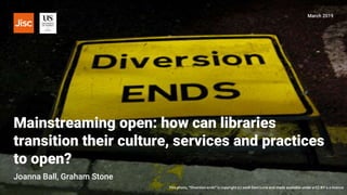 Mainstreaming open: how can libraries
transition their culture, services and practices
to open?
March 2019
Joanna Ball, Graham Stone
This photo, “Diversion ends” is copyright (c) 2008 Dani Lurie and made available under a CC BY 2.0 licence
 