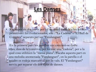 Les Danses


• S'agrupen en dos parts per tal de donar cabuda a les formes
  primitives i les evolucionades, són : "La Cadena" i "El Ball de
  Comptes" separats per un "Fandanguet".

  En la primera part les parelles van canviant-se entre
  elles, dins de la comitiva, per formar una "cadena", per a la
  qual cosa utilitzen la "dansa plana". S'acaba aquesta part en
  una melodia anomenada "Fandanguet", on la parella o el
  quadre es rodeja marcant el pas de vals. El "Fandanguet"
  servix per separar els dos tipus de danses.
 