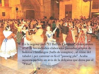 • En la segona part "El Ball de Comptes" s'interpreten
  al só de les melodies elaborades passades pròpies de
  boleros i fandangos (balls de comptes) , al ritme del
  tabalet i per caminar es fa el "passeig pla". Acaba
  aquesta part en un avis de la dolçaina que dona pas al
  "Final".
 