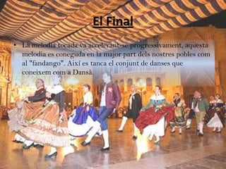 El Final
• La melodia tocada va accelerant-se progressivament, aquesta
  melodia es coneguda en la major part dels nostres pobles com
  al "fandango". Així es tanca el conjunt de danses que
  coneixem com a Dansà.
 