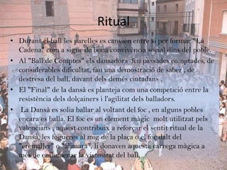 Ritual
• Durant el ball les parelles es canvien entre si per formar "La
  Cadena" com a signe de bona convivència social dins del poble.
• Al "Ball de Comptes" els dansadors fen passades comptades, de
  considerables dificultat, fan una demostració de saber , de
  destresa del ball, davant dels demés ciutadans .
• El "Final" de la dansà es planteja com una competició entre la
  resistència dels dolçainers i l'agilitat dels balladors.
• La Dansà es solia ballar al voltant del foc , en alguns pobles
  encara es balla. El foc es un element màgic molt utilitzat pels
  valencians , aquest contribuix a reforçar el sentit ritual de la
  Dansà, les fogueres al mig de la plaça o el foc dalt del
  "cremaller" o "alimara", li donaven aquesta carrega màgica a
  més de enllumenar la vistositat del ball.
 