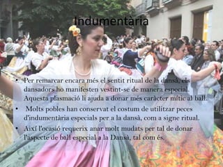 Indumentària



• Per remarcar encara més el sentit ritual de la dansà, els
  dansadors ho manifesten vestint-se de manera especial.
  Aquesta plasmació li ajuda a donar més caràcter mític al ball.
• Molts pobles han conservat el costum de utilitzar peces
  d'indumentària especials per a la dansà, com a signe ritual.
• Així l'ocasió requerix anar molt mudats per tal de donar
  l'aspecte de ball especial a la Dansà, tal com és.
 
