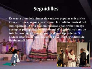 Seguidilles
• Es tracta d'un dels ritmes de caràcter popular més antics
  i que entronca, segons pareix, amb la tradició musical del
  sud espanyol. D'esta manera musical s'han trobat menys
  exemples però probablement degué d'existir al voltant de
  tota la província. Com a mostres d'este tipus de balls
  podem citar els Seguidilles de la Foia i els Seguidilles de
  Benimantell."
 