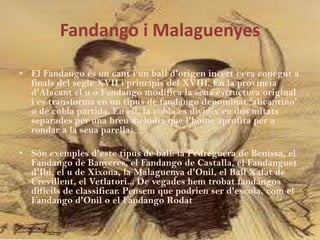 Fandango i Malaguenyes

• El Fandango és un cant i un ball d'origen incert i era conegut a
  finals del segle XVII i principis del XVIII. En la província
  d'Alacant el u o Fandango modifica la seua estructura original
  i es transforma en un tipus de fandango denominat 'alicantino'
  o de cobla partida. En ell, la cobla es dividix en dos mitats
  separades per una breu melodia que l'home aprofita per a
  rondar a la seua parella.

• Són exemples d'este tipus de ball: la Pedreguera de Benissa, el
  Fandango de Banyeres, el Fandango de Castalla, el Fandanguet
  d'Ibi, el u de Xixona, la Malaguenya d'Onil, el Ball Xafat de
  Crevillent, el Vetlatori... De vegades hem trobat fandangos
  difícils de classificar. Pensem que podrien ser d'escola, com el
  Fandango d'Onil o el Fandango Rodat
 