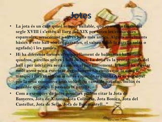 Jotes
• La jota és un cant quasi sempre ballable, que apareix a finals del
  segle XVIII i s'estén al llarg del XIX per totes les comarques
  espanyoles, arraconant a altres balls més antics. Alguns moviments
  bàsics d'este ball són les passades, el valseo (amb la parella solta o
  agafada) i les rondes.
• Hi ha diferents formes d'emparellament de ballarins i ballarines:
  quadros, parelles soltes i ball de tres. La dona és la protagonista del
  ball i per iniciativa seua canvien el pas lliurement. L'home ha d'estar
  molt atent per a executar degudament els canvis que la dona li
  marque i farà el ridícul si no és capaç de seguir-la o si és enganyat
  per la seua companya amb voltes, un canvi de pasada... inclús és
  possible que algú li passada la parella.
• Com a exemples de jotes populars podem citar la Jota de
  Banyeres, Jota de Xixona, Jota Coliveria, Jota Bonica, Jota del
  Castellut, Jota de Sella, Jota de Benimantell..."
 