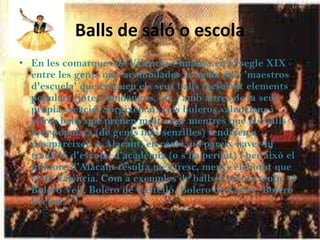Balls de saló o escola
• En les comarques de València s'imposa en el segle XIX
  entre les gents més acomodades la moda dels 'maestros
  d'escuela' que creguen els seus balls mesclant elements
  populars (jotes, fandangos, etc.) amb altres de la seua
  pròpia creació. Sorgixen així els boleros valencians i
  altres balls que prenen molt auge mentres que els balls
  més populars (de gents més senzilles) tendixen a
  desaparéixer. A Alacant, en canvi, no pareix haver-hi
  tradició d'escola, d'acadèmia (o s'ha perdut) i per això el
  folklore d'Alacant resulta més fresc, menys elaborat que
  el de València. Com a exemples de balls d'escola tenim el
  Bolero Vell, Bolero de Castelló, Bolero de Carlet, Bolero
  Creuat..."
 