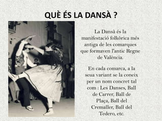 QUÈ ÉS LA DANSÀ ?
              La Dansà és la
        manifestació folkòrica més
         antiga de les comarques
        que formaven l'antic Regne
               de València.

           En cada comarca, a la
         seua variant se la coneix
          per un nom concret tal
          com : Les Danses, Ball
            de Carrer, Ball de
              Plaça, Ball del
            Cremaller, Ball del
               Tedero, etc.
 