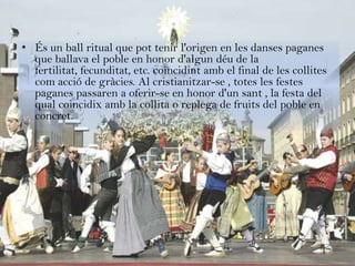 • És un ball ritual que pot tenir l'origen en les danses paganes
  que ballava el poble en honor d'algun déu de la
  fertilitat, fecunditat, etc. coincidint amb el final de les collites
  com acció de gràcies. Al cristianitzar-se , totes les festes
  paganes passaren a oferir-se en honor d'un sant , la festa del
  qual coincidix amb la collita o replega de fruits del poble en
  concret.
 