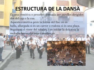 ESTRUCTURA DE LA DANSÀ
És una comitiva o processó formada per parelles dirigides
des del cap o la cua.
Aquesta comitiva pren la forma del lloc on es
balla, allargada si és un carrer o rodona si és una plaça.
Seguixen el ritme del tabalet, i en iniciar la dolçaina la
melodia fan evolucions o mudances.
 