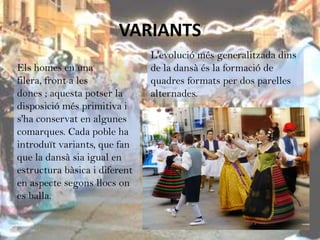 VARIANTS
                               L'evolució més generalitzada dins
Els homes en una               de la dansà és la formació de
filera, front a les            quadres formats per dos parelles
dones ; aquesta potser la      alternades.
disposició més primitiva i
s'ha conservat en algunes
comarques. Cada poble ha
introduït variants, que fan
que la dansà sia igual en
estructura bàsica i diferent
en aspecte segons llocs on
es balla.
 