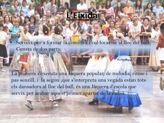 L'Eixida

• Serveix per a formar la comitiva i col·locar-se al lloc del ball.
  Consta de dos parts:



La primera s'executa una Jàquera popular, de melodia, ritme i
pas senzill, i la segon ,que s'interpreta una vegada estan tots
els dansadors al lloc del ball, és una Jàquera d'escola que
servix per acabar aquest primer apartat de la dansà.
 