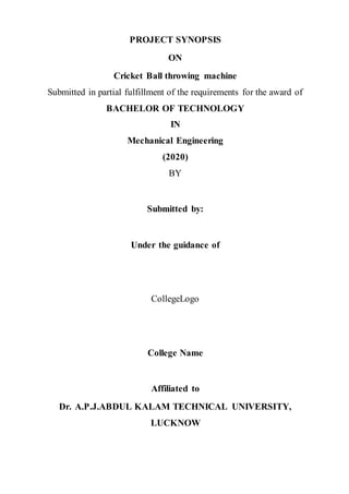 PROJECT SYNOPSIS
ON
Cricket Ball throwing machine
Submitted in partial fulfillment of the requirements for the award of
BACHELOR OF TECHNOLOGY
IN
Mechanical Engineering
(2020)
BY
Submitted by:
Under the guidance of
CollegeLogo
College Name
Affiliated to
Dr. A.P.J.ABDUL KALAM TECHNICAL UNIVERSITY,
LUCKNOW
 