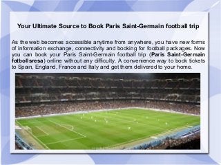 Your Ultimate Source to Book Paris Saint-Germain football trip
As the web becomes accessible anytime from anywhere, you have new forms
of information exchange, connectivity and booking for football packages. Now
you can book your Paris Saint-Germain football trip (Paris Saint-Germain
fotbollsresa) online without any difficulty. A convenience way to book tickets
to Spain, England, France and Italy and get them delivered to your home.
 