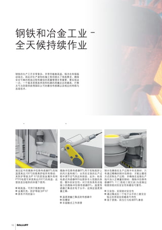 10 
钢铁和冶金工业– 
全天候持续作业 
可靠地管理高温、冲击和振动。 
钢铁的生产工艺非常复杂，并常伴随着高温，强冲击和强振 
动场合，因此对生产者和机械工程师提出了很高要求。确保 
安全可靠的制造过程和最佳的质量管理非常重要。要实现这 
一点，一个基本前提是系统和机器的质量应达到最高。巴鲁 
夫可为您提供获得国际认可的最佳传感器以及相应的网络与 
连接技术。 
炼焦炉 - 控制移动监测钢水包移动 
钢水包确保在生产过程中补充钢材。只 
有通过精确的钢水包移动，才能以最佳 
方式控制生产过程，并确保在连铸生产 
线中加入正确量的钢材。微脉冲位移传 
感器BTL 7(二倍或三倍冗余)为连铸过 
程提供绝对的安全性和最佳可靠性。 
■■冗余型，实现绝对安全性 
■■通过集成在一个电子头中的三套完全 
独立的系统实现最高可用性 
■■易于更换，因为它与标准BTL兼容 
微脉冲位移传感器BTL用于控制高炉上 
的风口盖和阀门，从而在生铁的生产过 
程中调节空气供应和排放。此外，标准 
电感式传感器BES也提供令人信服的表 
现。额外的安全性：对于所有具有总线 
接口的微脉冲位移传感器BTL，温度传 
感器已集成在电子头中。这保证温度测 
量正确。 
■■温度测量已集成到传感器中 
■■防爆型 
■■非接触式工作原理 
液压缸中的微脉冲位移传感器BTL控制 
温度高达100°C的炼焦炉组所有移动。 
其防护等级为IP 67的坚固金属外壳和 
PTFE电缆可承受高达200°C的高温，这 
使其适合极热的环境下使用。 
■■耐高温，可用于炼焦炉组 
■■金属外壳，防护等级为IP 67 
■■具有不同的接口 
高炉 - 控制空气和燃气供应 
 