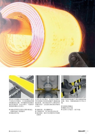 侧导板控制设置辊间距离 
在热轧和冷轧期间，使用防护等级IP 
69K的微脉冲位移传感器BTL精确设置 
辊间距离。真空密封的BTL无需采用任 
何额外防护，以经受轧钢机架的持续性 
水冷却。 
■■准确性高，适合精确作业 
■■不锈钢外壳，用于条件恶劣的应用 
■■真空密封，甚至可在持续性水冷却期 
间使用 
液压缸中的微脉冲位移传感器BTL适用 
于定位并引导钢坯。它们检查侧面导槽 
的配置是否正确，并伴随钢坯按其路径 
通过轧钢机架。在此过程中，可靠地补 
偿成型所需的大作用力。 
■■快换式RRM可实现在无需中断液压 
回路的前提下更换备件 
■■耐振动和冲击 
轧辊定位 
微脉冲位移传感器BTL保证高精度带钢 
收卷。例如，根据辊轴直径引导压力 
辊。 
■■位移绝对值输出 
■■精确引导压力辊 
■■支持IO-Link接口，易于布线 
www.balluff.com.cn 11 
 