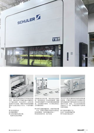 复合材料成型 
当生产碳纤维增强塑料(CFRP)制成的组 
件时，编织成垫子的碳纤维在热量和压 
力下被压成型。在此过程中，必须对其 
监测并均匀加固。微脉冲位移传感器确 
保每个压装过程压力均匀，不受热量阻 
碍。 
■■适合高温场合 
■■高重复精度 
■■支持多磁块位移方案， 
检测冲压机的两侧 
轮胎硫化机 
伴随着液压热压铸，绿色轮胎正确成 
型。保持始终如一的品质很重要。微脉 
冲位移传感器BTL可始终确保重复精度 
高，且结果绝对相同。它们满足制造工 
艺的最高要求。 
■■采用无接触测量原则，将使用寿命最 
大化，即使在周期时间短时也是如此 
■■极其精准，保持质量始终如一 
■■型材结构外壳，易于安装 
压机平行度监测 
多达60个液压缸确保刨花板系统获取最 
佳结果。已集成至液压缸中的微脉冲位 
移传感器极其可靠地监测冲压的封闭高 
度和平行度。因此，可以成功地保持刨 
花板的尺寸一致。环境温度高不会影响 
位移传感器。 
■■可提供防爆型产品 
■■更广的温度测量范围 
■■可安装在液压缸中 
www.balluff.com.cn 13 
 