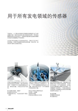 14 
用于所有发电领域的传感器 
应用范围广泛，拥有用于可再生能源和传统解决方案的优势。 
气候变化、人口增长和有限的矿物燃料促使能源行业产生新 
的解决方案：离岸风电场或沙漠太阳能发电站等。并网发电 
需要很多独立的发电单元，而极端环境因素的直接影响需要 
所用组件的质量满足严苛的要求。 
无论是可再生能源生产还是传统发电站，巴鲁夫产品可用于 
所有领域。巴鲁夫传感器和系统的品质卓越。其安全性、耐 
用性和可靠性为其真实特征。 
根据风速调整角度通过抛物线型槽追踪太阳光 
通过抛物线型槽发电站，集热器将太阳 
能集中到位于焦线中的接收管，并加热 
其中的油流。为了实现高效率，必须始 
终将所有槽调整为跟随太阳的路径，并 
准确聚焦于接收管上。可通过直接安装 
在旋转轴上的磁编码式位移及角度测量 
系统BML实现这一点。 
■■直接测量 
■■精确的位移检测 
■■设置参考点 
可通过BTL微脉冲位移传感器调节卡普 
兰水轮机上的导流叶片和转轮叶片。例 
如，一个BTL根据需要控制导流叶片的 
位置。集成至轴中的另一个BTL确保使 
叶轮极其适应水量。 
■■电压中断后无需参考运行 
■■坚固，无接触 
■■高防护等级 
■■液压缸内额定压力安装 
巴鲁夫位移测量系统BTL专为用于风力 
发电站的液压缸而研制。通过变桨系统 
调节，可使转子叶片角度准确适应风 
速，提高发电量，并保证发电站可靠 
性。 
■■非接触式原理、低维护 
■■耐高压达600bar 
■■耐振动和冲击，可在恶劣条件下稳定 
使用 
调节导流叶片和转轮叶片 
 
