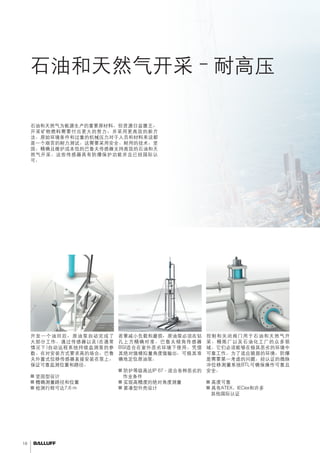 18 
石油和天然气开采–耐高压 
安全性不容置疑。 
石油和天然气为能源生产的重要原材料。但资源日益匮乏， 
开采矿物燃料需要付出更大的努力，并采用更高效的新方 
法。原始环境条件和过重的机械压力对于人员和材料来说都 
是一个艰苦的耐力测试。这需要采用安全、耐用的技术。坚 
固、精确且维护成本低的巴鲁夫传感器支持高效的石油和天 
然气开采。这些传感器具有防爆保护功能并且已经国际认 
可。 
监测人工升举 
开发一个油田后，原油泵自动完成了 
大部分工作。通过传感器以及(在通常 
情况下)自动远程系统持续监测泵的参 
数。在对安装方式要求高的场合，巴鲁 
夫外置式位移传感器直接安装在泵上， 
保证可靠监测位置和路径。 
■■坚固型设计 
■■精确测量路径和位置 
■■检测行程可达7.6 m 
原油泵定位 
若要减小负载和磨损，原油泵必须在钻 
孔上方精确对准。巴鲁夫倾角传感器 
BSI适合在室外恶劣环境下使用。凭借 
其绝对值模拟量角度值输出，可极其准 
确地定位原油泵。 
■■防护等级高达IP 67 - 适合各种恶劣的 
作业条件 
■■实现高精度的绝对角度测量 
■■紧凑型外壳设计 
控制阀门 
控制和关闭阀门用于石油和天然气开 
采、精炼厂以及石油化工厂的众多领 
域。它们必须能够在极其恶劣的环境中 
可靠工作。为了适应脆弱的环境，防爆 
是需要第一考虑的问题。经认证的微脉 
冲位移测量系统BTL可确保操作可靠且 
安全。 
■■高度可靠 
■■具有ATEX、IECex和许多 
其他国际认证 
 