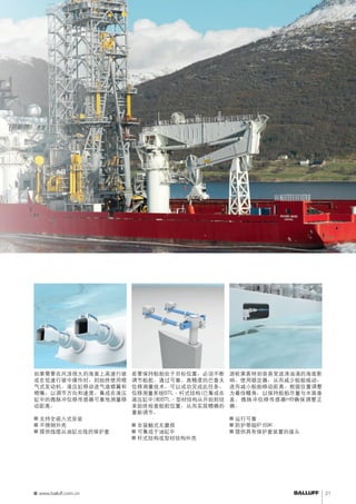 调节船舵控制船舶稳定器 
若要保持船舶处于目标位置，必须不断 
调节船舵。通过可靠、高精度的巴鲁夫 
位移测量技术，可以成功完成此任务。 
位移测量系统BTL - 杆式结构(已集成在 
液压缸中)和BTL - 型材结构从开始到结 
束始终检查船舵位置，从而实现精确的 
重新调节。 
■■非接触式无磨损 
■■可集成于油缸中 
■■杆式结构或型材结构外壳 
游轮乘客特别容易受波涛汹涌的海面影 
响。使用稳定器，从而减少船舶摇动， 
进而减小船舶移动距离。根据位置调整 
为最佳鳍角，以保持船舶尽量与水面垂 
直。微脉冲位移传感器HB确保调整正 
确。 
■■运行可靠 
■■防护等级IP 69K 
■■提供具有保护套装置的接头 
确保可操作性 
如果需要在风浪很大的海面上高速行驶 
或在低速行驶中操作时，则始终使用喷 
气式发动机。液压缸移动进气道襟翼和 
喷嘴，以调节方向和速度。集成在液压 
缸中的微脉冲位移传感器可靠地测量移 
动距离。 
■■支持全嵌入式安装 
■■不锈钢外壳 
■■提供线缆从油缸出线的保护套 
www.balluff.com.cn 21 
 