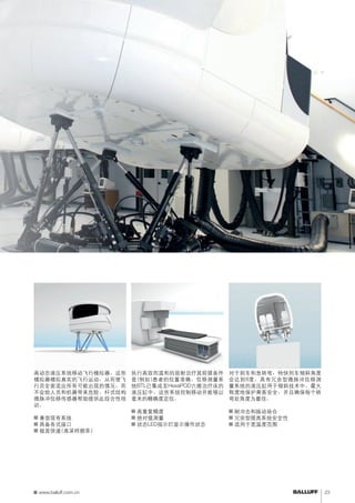 控制飞行模拟器 
高动态液压系统移动飞行模拟器。这些 
模拟器模拟真实的飞行运动，从而使飞 
行员全面适应所有可能出现的情况，而 
不会给人员和机器带来危险。杆式结构 
微脉冲位移传感器帮助提供此综合性培 
训。 
■■兼容现有系统 
■■具备各式接口 
■■极其快速(高采样频率) 
控制列车倾斜 
对于刹车和急转弯，特快列车倾斜角度 
会达到8度。具有冗余型微脉冲位移测 
量系统的液压缸用于倾斜技术中。最大 
程度地保护乘客安全，并且确保每个转 
弯处角度为最佳。 
■■耐冲击和振动场合 
■■冗余型提高系统安全性 
■■适用于宽温度范围 
定位患者 
执行高效而温和的放射治疗其前提条件 
是(例如)患者的位置准确。位移测量系 
统BTL已集成至HexaPOD六维治疗床的 
液压缸中。这些系统控制移动并能够以 
毫米的精确度定位。 
■■高重复精度 
■■绝对值测量 
■■状态LED指示灯显示操作状态 
www.balluff.com.cn 23 
 