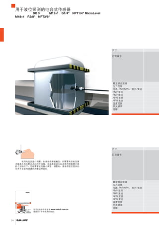 24 
用于液位探测的电容式传感器 
圆柱形设计，DC 3 线式，M12×1，G1/4"，NPT1/4" MicroLevel， 
M18×1，R3/8"，NPT3/8" 
尺寸订购代码 
订货编号 
额定感应距离压力范围可选 PNP/NPN，常开/常闭 PNP 常开PNP 常闭NPN 常开NPN 常闭温度范围开关频率连接尺寸订购代码 
订货编号 
您可在目录中或登录 www.balluff.com.cn 
查找关于目标检测的信息。 
常闭温度范围开关频率连接调额定感应距离压力范围可选 PNP/NPN，常开/常闭 
PNP 常开PNP 常闭NPN 常开NPN 整：使用电位计进行调整。如果传感器被触发，则需要将目标设置 
为接通点和关断点之间的中间值。在温度波动大以及使用很粘稠介质 
的个别情况下，可能需要进行微小调整。调整时，请参照我们提供的 
非齐平安装传感器的调整说明执行。 
 
