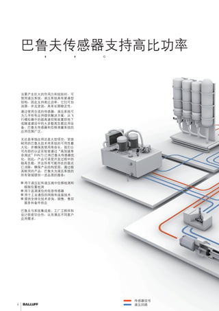 4 
巴鲁夫传感器支持高比功率 
品质一流，坚固耐用，应用广泛。 
传感器信号 
液压回路 
当要产生巨大的作用力和扭矩时，可 
使用液压系统。液压系统具有紧凑型 
结构，因此支持高比功率。它们可自 
润滑，并且坚固，具有长期稳定性。 
通过使用合适的传感器，液压系统可 
为几乎所有应用提供解决方案。从飞 
行模拟器中的超高速控制装置到地下 
或隧道建设中的大多数高负载应用设 
备。巴鲁夫传感器和位移测量系统的 
应用范围广泛。 
无论是单独应用还是大型项目，坚固 
耐用的巴鲁夫技术将系统的可用性最 
大化，并确保其使用寿命长。我们公 
司内部的认证实验室通过“高加速寿 
命测试”(HALT) 已将巴鲁夫传感器优 
化。因此，产品可承受开发过程中的 
极高负载，并且所有可能存在的弱点 
已消除，确保产品结构坚固。通过极 
其耐用的产品，巴鲁夫为液压系统的 
所有领域提供一流品质的服务： 
■■用于液压缸和液压阀中位移检测和 
极限位置检测 
■■用于监测液位的电容传感器 
■■用于工业通信的网络和连接技术 
■■提供全球化技术咨询、销售、售后 
服务和备件供应 
巴鲁夫与系统集成商、工厂工程师和 
设计院密切合作，从而满足不同客户 
应用需求。 
 