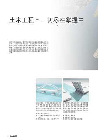 6 
土木工程–一切尽在掌握中 
当需精确计算时间或精确定位重型负载时， 
高质量技术提供长期稳定性。 
定位重型桥段 
建设桥梁时，专用高负载液压缸用来水 
平前移及垂直举升重达几吨的桥梁组 
件。微脉冲位移传感器CD杆已安装在 
高负载缸和高压缸的压力区，以毫米级 
的系统精度同步定位这些超高负载。 
■■耐压高达1000bar 
■■以毫米的精确度同步定位分辨率达 
1μm 
■■防爆危险区，2区；不易燃“nA” 
桥梁举升控制 
升高或降低可移动桥梁时，每秒都很重 
要，因为必须将其对交通的影响降到最 
低。高精度位移测量系统已集成至液压 
缸中，确保桥梁快速而高效地升高与降 
低。耐高压电感式传感器能够可靠识别 
液压缸的终端位置。 
■■位置和速度检测 
■■耐高压达500bar 
■■高性价比极限位置检测方案 
若不使用液压技术，要不断拓展我们的基础设施建设几乎无 
法想象。通过液压技术的应用，新的航道得以开辟，潮汐液 
位得以控制，道路得以拓宽，隧道和桥梁得以贯通...液压系 
统被广泛用于全球范围内的机器控制及工厂自动化，甚至可 
在最极端恶劣的条件下使用。巴鲁夫位置检测系统和传感器 
的高精度和坚固耐用等特质，能为您的现场提供完美的解决 
方案。 
 