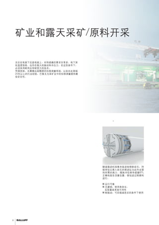 8 
矿业和露天采矿/原料开采 
必须具有耐用性。 
隧道工程 - 控制推进缸 
无论在地面下还是地面上，对传感器的要求非常多。地下深 
处温度很高。也存在极大的振动和冲击力。在这些条件下， 
必须采用耐用且有耐受力的技术。 
凭借坚固、无摩擦且高精度的位移测量系统，以及在此领域 
25年以上的行业经验，巴鲁夫为采矿业中的位移测量提供最 
佳安全性。 
隧道掘进机按厘米级进给移除岩石，持 
续将钻头推入岩石的推进缸为此作业提 
供所需的推力。微脉冲位移传感器BTL 
正确地报告活塞位置，使钻进过程顺利 
进行。 
■■运行可靠 
■■无磨损：使用寿命长， 
实现最高系统可用性 
■■耐振动：可在极端恶劣的条件下使用 
 