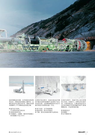定位钻机 
始终明确钻机位置：当寻找新的原材料 
供应时，用移动钻机提取土壤样本，以 
确定是否存在潜在的矿床。微脉冲位移 
传感器BTL PF可确保钻进深度正确。 
■■扁平设计结构， 
可为移动设备节省空间 
■■坚固的型材外壳 
■■非接触式、无磨损、磁环和传感器主 
体间隔最大可达15mm 
监测钻进深度 
在原料开采过程中，安装在液压缸外侧 
的外置式位移传感器BTL监测地下钻孔 
的钻进过程。这是确保隧道采矿安全可 
靠并高效开采原料的唯一方式。 
■■易于安装，且可快速更换 
■■极其坚固，耐冲击和振动 
■■可靠，甚至在高温环境中也是如此 
支持长壁开采 
在采矿过程中，挡板可防止岩石掉落 
到工作区，伤害矿工。若要支持长壁开 
采，可使用液压缸。已集成到液压缸中 
的K系列微脉冲位移测量系统BTL能够 
精确定位，并监测挡板位置。 
■■紧凑型设计 
■■防爆型 
■■全不锈钢外壳 
www.balluff.com.cn 9 
 