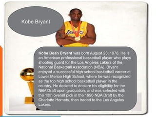 Kobe Bryant




      Kobe Bean Bryant was born August 23, 1978. He is
      an American professional basketball player who plays
      shooting guard for the Los Angeles Lakers of the
      National Basketball Association (NBA). Bryant
      enjoyed a successful high school basketball career at
      Lower Merion High School, where he was recognized
      as the top high school basketball player in the
      country. He decided to declare his eligibility for the
      NBA Draft upon graduation, and was selected with
      the 13th overall pick in the 1996 NBA Draft by the
      Charlotte Hornets, then traded to the Los Angeles
      Lakers.
 