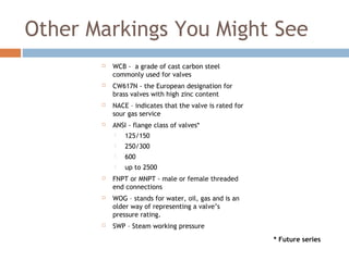 Other Markings You Might See
 WCB - a grade of cast carbon steel
commonly used for valves
 CW617N - the European designation for
brass valves with high zinc content
 NACE – indicates that the valve is rated for
sour gas service
 ANSI - flange class of valves*
 125/150
 250/300
 600
 up to 2500
 FNPT or MNPT - male or female threaded
end connections
 WOG – stands for water, oil, gas and is an
older way of representing a valve’s
pressure rating.
 SWP – Steam working pressure
* Future series
 