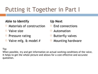 Putting it Together in Part I
Able to Identify
 Materials of construction
 Valve size
 Pressure rating
 Valve mfg. & model #
Up Next
 End connections
 Automation
 Butterfly valves
 Mounting hardware
Tip:
When possible, try and get information on actual working conditions of the valve.
It helps to get the whole picture and allows for a cost-effective and accurate
quotation.
 