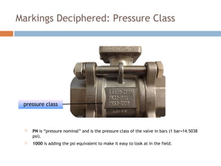 Markings Deciphered: Pressure Class
 PN is “pressure nominal” and is the pressure class of the valve in bars (1 bar=14.5038
psi).
 1000 is adding the psi equivalent to make it easy to look at in the field.
pressure class
 