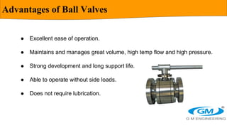 Advantages of Ball Valves
● Excellent ease of operation.
● Maintains and manages great volume, high temp flow and high pre...