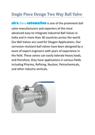 Single Piece Design Two Way Ball Valve
aira Euro automation is one of the prominent ball
valve manufacturers and exporters of the most
advanced easy-to-integrate industrial Ball Valves in
India and in more than 30 countries across the world.
Our Ball Valves are used for Oxygen Applications. Our
corrosion-resistant ball valves have been designed by a
team of expert engineers with years of experience in
the field. These valves can easily tolerate heavy loads,
and therefore, they have applications in various fields
including Pharma, Refining, Nuclear, Petrochemicals,
and other industry verticals.
 