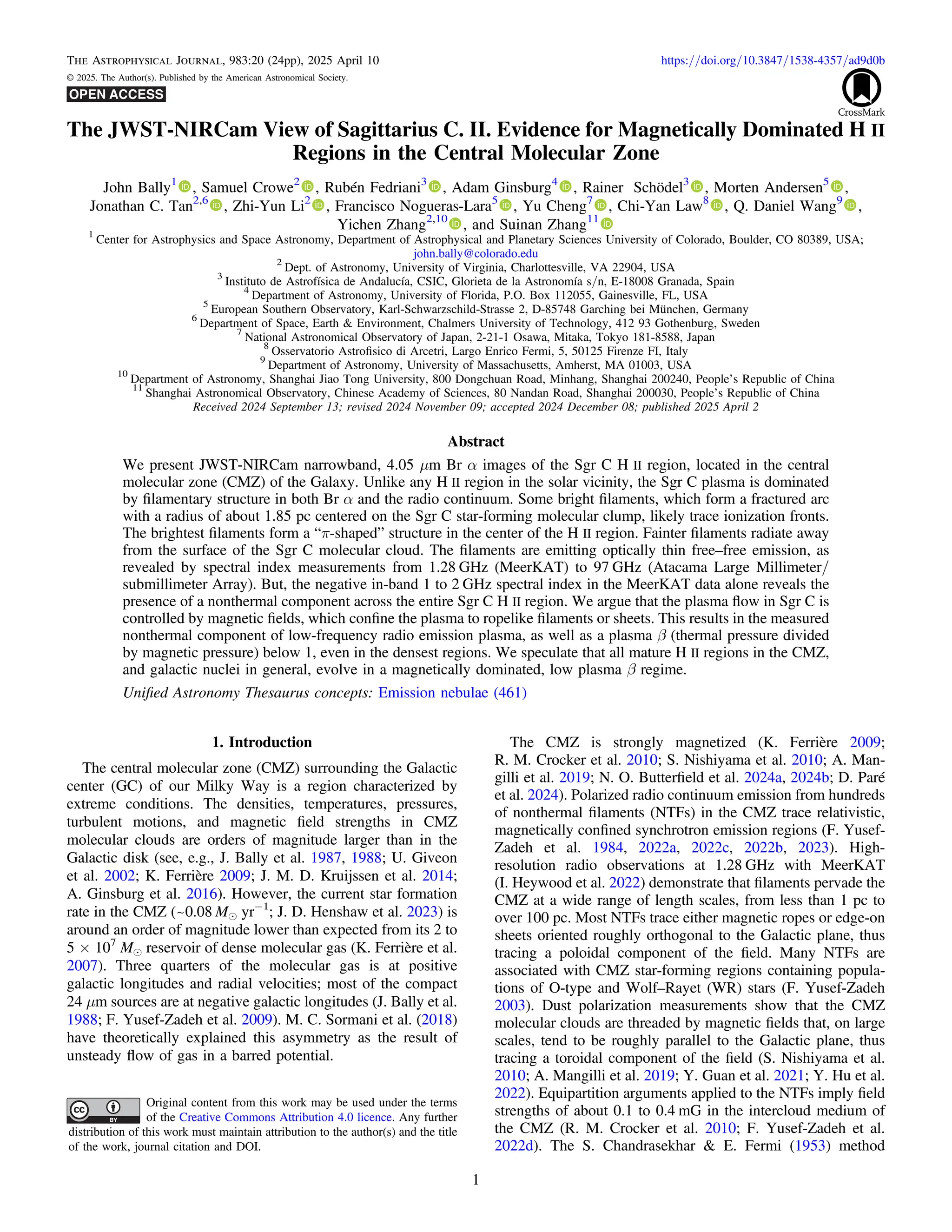 The JWST-NIRCam View of Sagittarius C. II. Evidence for Magnetically Dominated H II
Regions in the Central Molecular Zone
John Bally1
, Samuel Crowe2
, Rubén Fedriani3
, Adam Ginsburg4
, Rainer Schödel3
, Morten Andersen5
,
Jonathan C. Tan2,6
, Zhi-Yun Li2
, Francisco Nogueras-Lara5
, Yu Cheng7
, Chi-Yan Law8
, Q. Daniel Wang9
,
Yichen Zhang2,10
, and Suinan Zhang11
1
Center for Astrophysics and Space Astronomy, Department of Astrophysical and Planetary Sciences University of Colorado, Boulder, CO 80389, USA;
john.bally@colorado.edu
2
Dept. of Astronomy, University of Virginia, Charlottesville, VA 22904, USA
3
Instituto de Astrofísica de Andalucía, CSIC, Glorieta de la Astronomía s/n, E-18008 Granada, Spain
4
Department of Astronomy, University of Florida, P.O. Box 112055, Gainesville, FL, USA
5
European Southern Observatory, Karl-Schwarzschild-Strasse 2, D-85748 Garching bei München, Germany
6
Department of Space, Earth & Environment, Chalmers University of Technology, 412 93 Gothenburg, Sweden
7
National Astronomical Observatory of Japan, 2-21-1 Osawa, Mitaka, Tokyo 181-8588, Japan
8
Osservatorio Astroﬁsico di Arcetri, Largo Enrico Fermi, 5, 50125 Firenze FI, Italy
9
Department of Astronomy, University of Massachusetts, Amherst, MA 01003, USA
10
Department of Astronomy, Shanghai Jiao Tong University, 800 Dongchuan Road, Minhang, Shanghai 200240, People’s Republic of China
11
Shanghai Astronomical Observatory, Chinese Academy of Sciences, 80 Nandan Road, Shanghai 200030, People’s Republic of China
Received 2024 September 13; revised 2024 November 09; accepted 2024 December 08; published 2025 April 2
Abstract
We present JWST-NIRCam narrowband, 4.05 μm Br α images of the Sgr C H II region, located in the central
molecular zone (CMZ) of the Galaxy. Unlike any H II region in the solar vicinity, the Sgr C plasma is dominated
by ﬁlamentary structure in both Br α and the radio continuum. Some bright ﬁlaments, which form a fractured arc
with a radius of about 1.85 pc centered on the Sgr C star-forming molecular clump, likely trace ionization fronts.
The brightest ﬁlaments form a “π-shaped” structure in the center of the H II region. Fainter ﬁlaments radiate away
from the surface of the Sgr C molecular cloud. The ﬁlaments are emitting optically thin free–free emission, as
revealed by spectral index measurements from 1.28 GHz (MeerKAT) to 97 GHz (Atacama Large Millimeter/
submillimeter Array). But, the negative in-band 1 to 2 GHz spectral index in the MeerKAT data alone reveals the
presence of a nonthermal component across the entire Sgr C H II region. We argue that the plasma ﬂow in Sgr C is
controlled by magnetic ﬁelds, which conﬁne the plasma to ropelike ﬁlaments or sheets. This results in the measured
nonthermal component of low-frequency radio emission plasma, as well as a plasma β (thermal pressure divided
by magnetic pressure) below 1, even in the densest regions. We speculate that all mature H II regions in the CMZ,
and galactic nuclei in general, evolve in a magnetically dominated, low plasma β regime.
Uniﬁed Astronomy Thesaurus concepts: Emission nebulae (461)
1. Introduction
The central molecular zone (CMZ) surrounding the Galactic
center (GC) of our Milky Way is a region characterized by
extreme conditions. The densities, temperatures, pressures,
turbulent motions, and magnetic ﬁeld strengths in CMZ
molecular clouds are orders of magnitude larger than in the
Galactic disk (see, e.g., J. Bally et al. 1987, 1988; U. Giveon
et al. 2002; K. Ferrière 2009; J. M. D. Kruijssen et al. 2014;
A. Ginsburg et al. 2016). However, the current star formation
rate in the CMZ (~0.08 Me yr−1
; J. D. Henshaw et al. 2023) is
around an order of magnitude lower than expected from its 2 to
5 × 107
Me reservoir of dense molecular gas (K. Ferrière et al.
2007). Three quarters of the molecular gas is at positive
galactic longitudes and radial velocities; most of the compact
24 μm sources are at negative galactic longitudes (J. Bally et al.
1988; F. Yusef-Zadeh et al. 2009). M. C. Sormani et al. (2018)
have theoretically explained this asymmetry as the result of
unsteady ﬂow of gas in a barred potential.
The CMZ is strongly magnetized (K. Ferrière 2009;
R. M. Crocker et al. 2010; S. Nishiyama et al. 2010; A. Man-
gilli et al. 2019; N. O. Butterﬁeld et al. 2024a, 2024b; D. Paré
et al. 2024). Polarized radio continuum emission from hundreds
of nonthermal ﬁlaments (NTFs) in the CMZ trace relativistic,
magnetically conﬁned synchrotron emission regions (F. Yusef-
Zadeh et al. 1984, 2022a, 2022c, 2022b, 2023). High-
resolution radio observations at 1.28 GHz with MeerKAT
(I. Heywood et al. 2022) demonstrate that ﬁlaments pervade the
CMZ at a wide range of length scales, from less than 1 pc to
over 100 pc. Most NTFs trace either magnetic ropes or edge-on
sheets oriented roughly orthogonal to the Galactic plane, thus
tracing a poloidal component of the ﬁeld. Many NTFs are
associated with CMZ star-forming regions containing popula-
tions of O-type and Wolf–Rayet (WR) stars (F. Yusef-Zadeh
2003). Dust polarization measurements show that the CMZ
molecular clouds are threaded by magnetic ﬁelds that, on large
scales, tend to be roughly parallel to the Galactic plane, thus
tracing a toroidal component of the ﬁeld (S. Nishiyama et al.
2010; A. Mangilli et al. 2019; Y. Guan et al. 2021; Y. Hu et al.
2022). Equipartition arguments applied to the NTFs imply ﬁeld
strengths of about 0.1 to 0.4 mG in the intercloud medium of
the CMZ (R. M. Crocker et al. 2010; F. Yusef-Zadeh et al.
2022d). The S. Chandrasekhar & E. Fermi (1953) method
The Astrophysical Journal, 983:20 (24pp), 2025 April 10 https://doi.org/10.3847/1538-4357/ad9d0b
© 2025. The Author(s). Published by the American Astronomical Society.
Original content from this work may be used under the terms
of the Creative Commons Attribution 4.0 licence. Any further
distribution of this work must maintain attribution to the author(s) and the title
of the work, journal citation and DOI.
1
 