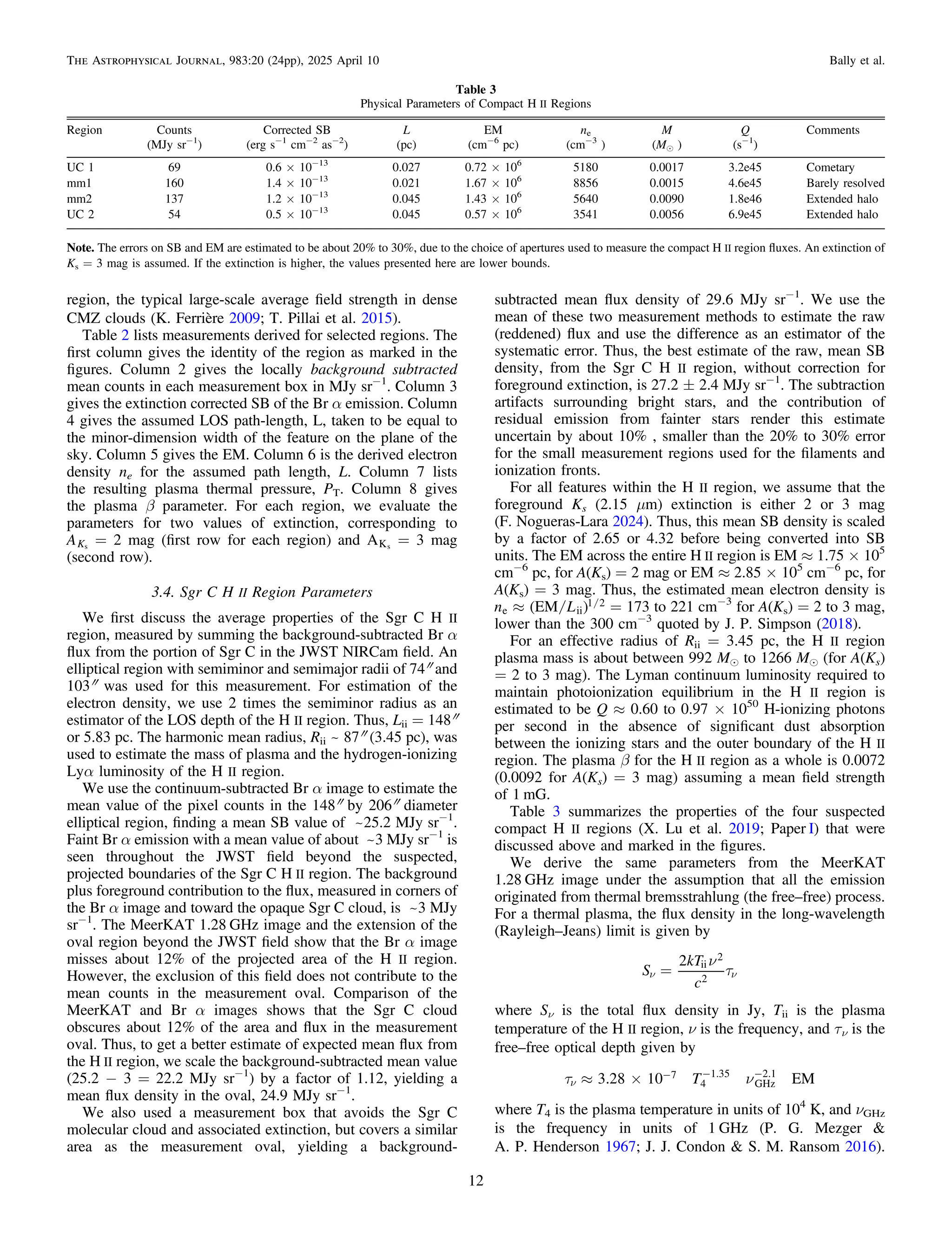 region, the typical large-scale average ﬁeld strength in dense
CMZ clouds (K. Ferrière 2009; T. Pillai et al. 2015).
Table 2 lists measurements derived for selected regions. The
ﬁrst column gives the identity of the region as marked in the
ﬁgures. Column 2 gives the locally background subtracted
mean counts in each measurement box in MJy sr−1
. Column 3
gives the extinction corrected SB of the Br α emission. Column
4 gives the assumed LOS path-length, L, taken to be equal to
the minor-dimension width of the feature on the plane of the
sky. Column 5 gives the EM. Column 6 is the derived electron
density ne for the assumed path length, L. Column 7 lists
the resulting plasma thermal pressure, PT. Column 8 gives
the plasma β parameter. For each region, we evaluate the
parameters for two values of extinction, corresponding to
AKs
= 2 mag (ﬁrst row for each region) and AKs
= 3 mag
(second row).
3.4. Sgr C H II Region Parameters
We ﬁrst discuss the average properties of the Sgr C H II
region, measured by summing the background-subtracted Br α
ﬂux from the portion of Sgr C in the JWST NIRCam ﬁeld. An
elliptical region with semiminor and semimajor radii of 74″ and
103″ was used for this measurement. For estimation of the
electron density, we use 2 times the semiminor radius as an
estimator of the LOS depth of the H II region. Thus, Lii = 148″
or 5.83 pc. The harmonic mean radius, Rii ~ 87″ (3.45 pc), was
used to estimate the mass of plasma and the hydrogen-ionizing
Lyα luminosity of the H II region.
We use the continuum-subtracted Br α image to estimate the
mean value of the pixel counts in the 148″ by 206″ diameter
elliptical region, ﬁnding a mean SB value of ~25.2 MJy sr−1
.
Faint Br α emission with a mean value of about ~3 MJy sr−1
is
seen throughout the JWST ﬁeld beyond the suspected,
projected boundaries of the Sgr C H II region. The background
plus foreground contribution to the ﬂux, measured in corners of
the Br α image and toward the opaque Sgr C cloud, is ~3 MJy
sr−1
. The MeerKAT 1.28 GHz image and the extension of the
oval region beyond the JWST ﬁeld show that the Br α image
misses about 12% of the projected area of the H II region.
However, the exclusion of this ﬁeld does not contribute to the
mean counts in the measurement oval. Comparison of the
MeerKAT and Br α images shows that the Sgr C cloud
obscures about 12% of the area and ﬂux in the measurement
oval. Thus, to get a better estimate of expected mean ﬂux from
the H II region, we scale the background-subtracted mean value
(25.2 − 3 = 22.2 MJy sr−1
) by a factor of 1.12, yielding a
mean ﬂux density in the oval, 24.9 MJy sr−1
.
We also used a measurement box that avoids the Sgr C
molecular cloud and associated extinction, but covers a similar
area as the measurement oval, yielding a background-
subtracted mean ﬂux density of 29.6 MJy sr−1
. We use the
mean of these two measurement methods to estimate the raw
(reddened) ﬂux and use the difference as an estimator of the
systematic error. Thus, the best estimate of the raw, mean SB
density, from the Sgr C H II region, without correction for
foreground extinction, is 27.2 ± 2.4 MJy sr−1
. The subtraction
artifacts surrounding bright stars, and the contribution of
residual emission from fainter stars render this estimate
uncertain by about 10% , smaller than the 20% to 30% error
for the small measurement regions used for the ﬁlaments and
ionization fronts.
For all features within the H II region, we assume that the
foreground Ks (2.15 μm) extinction is either 2 or 3 mag
(F. Nogueras-Lara 2024). Thus, this mean SB density is scaled
by a factor of 2.65 or 4.32 before being converted into SB
units. The EM across the entire H II region is EM ≈ 1.75 × 105
cm−6
pc, for A(Ks) = 2 mag or EM ≈ 2.85 × 105
cm−6
pc, for
A(Ks) = 3 mag. Thus, the estimated mean electron density is
/ /
( )
»
n L
EM
e ii
1 2 = 173 to 221 cm−3
for A(Ks) = 2 to 3 mag,
lower than the 300 cm−3
quoted by J. P. Simpson (2018).
For an effective radius of Rii = 3.45 pc, the H II region
plasma mass is about between 992 Me to 1266 Me (for A(Ks)
= 2 to 3 mag). The Lyman continuum luminosity required to
maintain photoionization equilibrium in the H II region is
estimated to be Q ≈ 0.60 to 0.97 × 1050
H-ionizing photons
per second in the absence of signiﬁcant dust absorption
between the ionizing stars and the outer boundary of the H II
region. The plasma β for the H II region as a whole is 0.0072
(0.0092 for A(Ks) = 3 mag) assuming a mean ﬁeld strength
of 1 mG.
Table 3 summarizes the properties of the four suspected
compact H II regions (X. Lu et al. 2019; Paper I) that were
discussed above and marked in the ﬁgures.
We derive the same parameters from the MeerKAT
1.28 GHz image under the assumption that all the emission
originated from thermal bremsstrahlung (the free–free) process.
For a thermal plasma, the ﬂux density in the long-wavelength
(Rayleigh–Jeans) limit is given by
n
t
=
n n
S
kT
c
2 ii
2
2
where Sν is the total ﬂux density in Jy, Tii is the plasma
temperature of the H II region, ν is the frequency, and τν is the
free–free optical depth given by
t n
» ´
n
- - -
T
3.28 10 EM
7
4
1.35
GHz
2.1
where T4 is the plasma temperature in units of 104
K, and νGHz
is the frequency in units of 1 GHz (P. G. Mezger &
A. P. Henderson 1967; J. J. Condon & S. M. Ransom 2016).
Table 3
Physical Parameters of Compact H II Regions
Region Counts Corrected SB L EM ne M Q Comments
(MJy sr−1
) (erg s−1
cm−2
as−2
) (pc) (cm−6
pc) (cm−3
) (Me ) (s−1
)
UC 1 69 0.6 × 10−13
0.027 0.72 × 106
5180 0.0017 3.2e45 Cometary
mm1 160 1.4 × 10−13
0.021 1.67 × 106
8856 0.0015 4.6e45 Barely resolved
mm2 137 1.2 × 10−13
0.045 1.43 × 106
5640 0.0090 1.8e46 Extended halo
UC 2 54 0.5 × 10−13
0.045 0.57 × 106
3541 0.0056 6.9e45 Extended halo
Note. The errors on SB and EM are estimated to be about 20% to 30%, due to the choice of apertures used to measure the compact H II region ﬂuxes. An extinction of
Ks = 3 mag is assumed. If the extinction is higher, the values presented here are lower bounds.
12
The Astrophysical Journal, 983:20 (24pp), 2025 April 10 Bally et al.
 