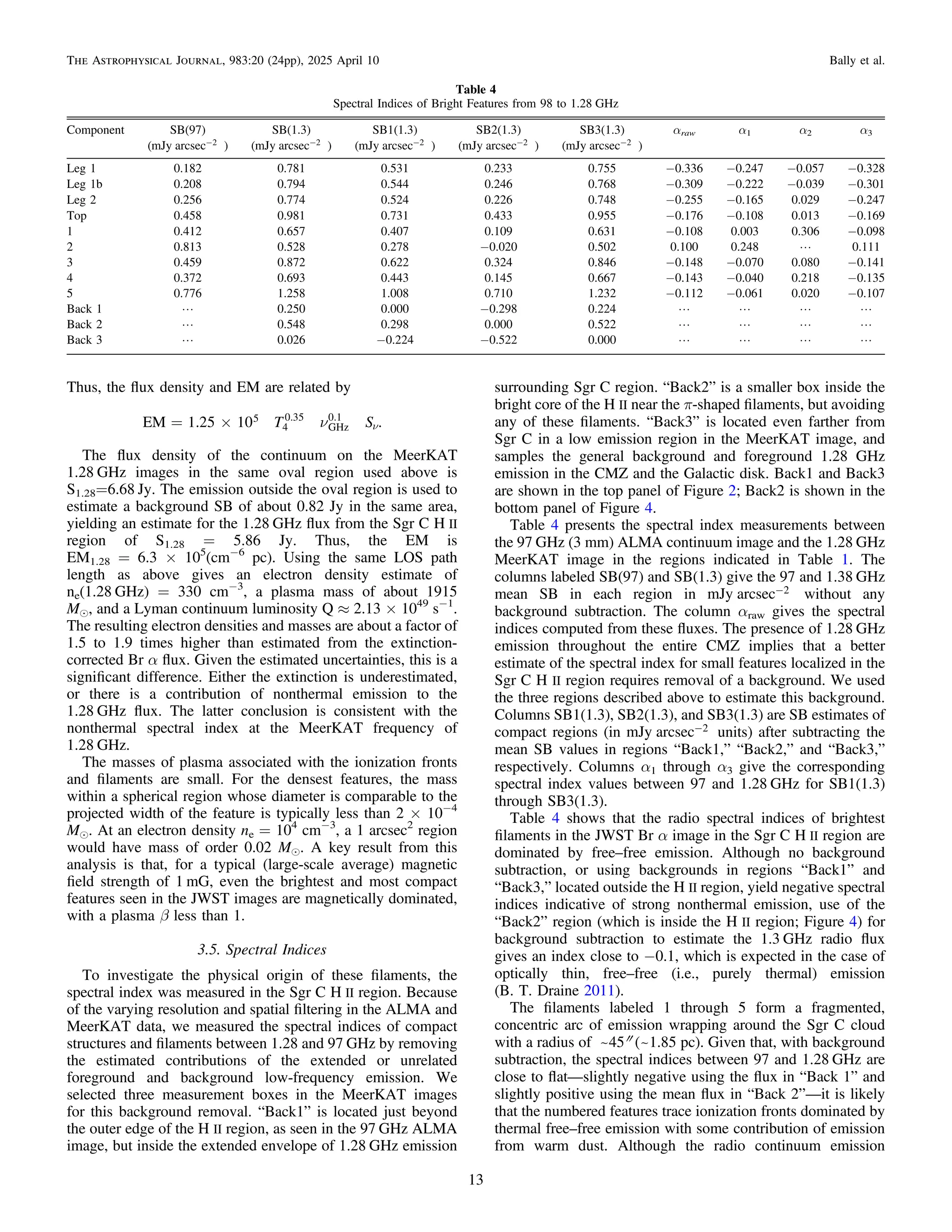Thus, the ﬂux density and EM are related by
n
= ´ n
T S
EM 1.25 10 .
5
4
0.35
GHz
0.1
The ﬂux density of the continuum on the MeerKAT
1.28 GHz images in the same oval region used above is
S1.28=6.68 Jy. The emission outside the oval region is used to
estimate a background SB of about 0.82 Jy in the same area,
yielding an estimate for the 1.28 GHz ﬂux from the Sgr C H II
region of S1.28 = 5.86 Jy. Thus, the EM is
EM1.28 = 6.3 × 105
(cm−6
pc). Using the same LOS path
length as above gives an electron density estimate of
ne(1.28 GHz) = 330 cm−3
, a plasma mass of about 1915
Me, and a Lyman continuum luminosity Q ≈ 2.13 × 1049
s−1
.
The resulting electron densities and masses are about a factor of
1.5 to 1.9 times higher than estimated from the extinction-
corrected Br α ﬂux. Given the estimated uncertainties, this is a
signiﬁcant difference. Either the extinction is underestimated,
or there is a contribution of nonthermal emission to the
1.28 GHz ﬂux. The latter conclusion is consistent with the
nonthermal spectral index at the MeerKAT frequency of
1.28 GHz.
The masses of plasma associated with the ionization fronts
and ﬁlaments are small. For the densest features, the mass
within a spherical region whose diameter is comparable to the
projected width of the feature is typically less than 2 × 10−4
Me. At an electron density ne = 104
cm−3
, a 1 arcsec2
region
would have mass of order 0.02 Me. A key result from this
analysis is that, for a typical (large-scale average) magnetic
ﬁeld strength of 1 mG, even the brightest and most compact
features seen in the JWST images are magnetically dominated,
with a plasma β less than 1.
3.5. Spectral Indices
To investigate the physical origin of these ﬁlaments, the
spectral index was measured in the Sgr C H II region. Because
of the varying resolution and spatial ﬁltering in the ALMA and
MeerKAT data, we measured the spectral indices of compact
structures and ﬁlaments between 1.28 and 97 GHz by removing
the estimated contributions of the extended or unrelated
foreground and background low-frequency emission. We
selected three measurement boxes in the MeerKAT images
for this background removal. “Back1” is located just beyond
the outer edge of the H II region, as seen in the 97 GHz ALMA
image, but inside the extended envelope of 1.28 GHz emission
surrounding Sgr C region. “Back2” is a smaller box inside the
bright core of the H II near the π-shaped ﬁlaments, but avoiding
any of these ﬁlaments. “Back3” is located even farther from
Sgr C in a low emission region in the MeerKAT image, and
samples the general background and foreground 1.28 GHz
emission in the CMZ and the Galactic disk. Back1 and Back3
are shown in the top panel of Figure 2; Back2 is shown in the
bottom panel of Figure 4.
Table 4 presents the spectral index measurements between
the 97 GHz (3 mm) ALMA continuum image and the 1.28 GHz
MeerKAT image in the regions indicated in Table 1. The
columns labeled SB(97) and SB(1.3) give the 97 and 1.38 GHz
mean SB in each region in -
mJy arcsec 2 without any
background subtraction. The column αraw gives the spectral
indices computed from these ﬂuxes. The presence of 1.28 GHz
emission throughout the entire CMZ implies that a better
estimate of the spectral index for small features localized in the
Sgr C H II region requires removal of a background. We used
the three regions described above to estimate this background.
Columns SB1(1.3), SB2(1.3), and SB3(1.3) are SB estimates of
compact regions (in -
mJy arcsec 2 units) after subtracting the
mean SB values in regions “Back1,” “Back2,” and “Back3,”
respectively. Columns α1 through α3 give the corresponding
spectral index values between 97 and 1.28 GHz for SB1(1.3)
through SB3(1.3).
Table 4 shows that the radio spectral indices of brightest
ﬁlaments in the JWST Br α image in the Sgr C H II region are
dominated by free–free emission. Although no background
subtraction, or using backgrounds in regions “Back1” and
“Back3,” located outside the H II region, yield negative spectral
indices indicative of strong nonthermal emission, use of the
“Back2” region (which is inside the H II region; Figure 4) for
background subtraction to estimate the 1.3 GHz radio ﬂux
gives an index close to −0.1, which is expected in the case of
optically thin, free–free (i.e., purely thermal) emission
(B. T. Draine 2011).
The ﬁlaments labeled 1 through 5 form a fragmented,
concentric arc of emission wrapping around the Sgr C cloud
with a radius of ~45″ (~1.85 pc). Given that, with background
subtraction, the spectral indices between 97 and 1.28 GHz are
close to ﬂat—slightly negative using the ﬂux in “Back 1” and
slightly positive using the mean ﬂux in “Back 2”—it is likely
that the numbered features trace ionization fronts dominated by
thermal free–free emission with some contribution of emission
from warm dust. Although the radio continuum emission
Table 4
Spectral Indices of Bright Features from 98 to 1.28 GHz
Component SB(97) SB(1.3) SB1(1.3) SB2(1.3) SB3(1.3) αraw α1 α2 α3
( -
mJy arcsec 2 ) ( -
mJy arcsec 2 ) ( -
mJy arcsec 2 ) ( -
mJy arcsec 2 ) ( -
mJy arcsec 2 )
Leg 1 0.182 0.781 0.531 0.233 0.755 −0.336 −0.247 −0.057 −0.328
Leg 1b 0.208 0.794 0.544 0.246 0.768 −0.309 −0.222 −0.039 −0.301
Leg 2 0.256 0.774 0.524 0.226 0.748 −0.255 −0.165 0.029 −0.247
Top 0.458 0.981 0.731 0.433 0.955 −0.176 −0.108 0.013 −0.169
1 0.412 0.657 0.407 0.109 0.631 −0.108 0.003 0.306 −0.098
2 0.813 0.528 0.278 −0.020 0.502 0.100 0.248 L 0.111
3 0.459 0.872 0.622 0.324 0.846 −0.148 −0.070 0.080 −0.141
4 0.372 0.693 0.443 0.145 0.667 −0.143 −0.040 0.218 −0.135
5 0.776 1.258 1.008 0.710 1.232 −0.112 −0.061 0.020 −0.107
Back 1 L 0.250 0.000 −0.298 0.224 L L L L
Back 2 L 0.548 0.298 0.000 0.522 L L L L
Back 3 L 0.026 −0.224 −0.522 0.000 L L L L
13
The Astrophysical Journal, 983:20 (24pp), 2025 April 10 Bally et al.
 