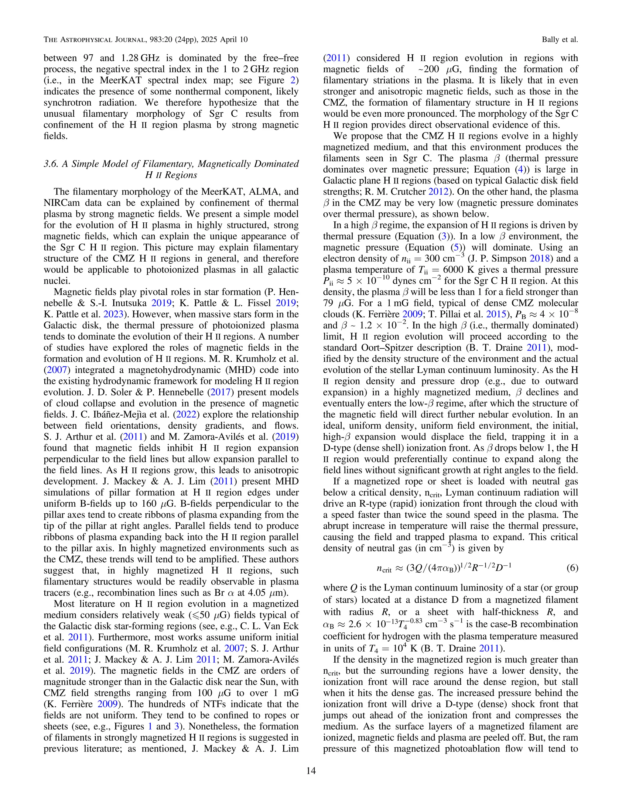 between 97 and 1.28 GHz is dominated by the free–free
process, the negative spectral index in the 1 to 2 GHz region
(i.e., in the MeerKAT spectral index map; see Figure 2)
indicates the presence of some nonthermal component, likely
synchrotron radiation. We therefore hypothesize that the
unusual ﬁlamentary morphology of Sgr C results from
conﬁnement of the H II region plasma by strong magnetic
ﬁelds.
3.6. A Simple Model of Filamentary, Magnetically Dominated
H II Regions
The ﬁlamentary morphology of the MeerKAT, ALMA, and
NIRCam data can be explained by conﬁnement of thermal
plasma by strong magnetic ﬁelds. We present a simple model
for the evolution of H II plasma in highly structured, strong
magnetic ﬁelds, which can explain the unique appearance of
the Sgr C H II region. This picture may explain ﬁlamentary
structure of the CMZ H II regions in general, and therefore
would be applicable to photoionized plasmas in all galactic
nuclei.
Magnetic ﬁelds play pivotal roles in star formation (P. Hen-
nebelle & S.-I. Inutsuka 2019; K. Pattle & L. Fissel 2019;
K. Pattle et al. 2023). However, when massive stars form in the
Galactic disk, the thermal pressure of photoionized plasma
tends to dominate the evolution of their H II regions. A number
of studies have explored the roles of magnetic ﬁelds in the
formation and evolution of H II regions. M. R. Krumholz et al.
(2007) integrated a magnetohydrodynamic (MHD) code into
the existing hydrodynamic framework for modeling H II region
evolution. J. D. Soler & P. Hennebelle (2017) present models
of cloud collapse and evolution in the presence of magnetic
ﬁelds. J. C. Ibáñez-Mejìa et al. (2022) explore the relationship
between ﬁeld orientations, density gradients, and ﬂows.
S. J. Arthur et al. (2011) and M. Zamora-Avilés et al. (2019)
found that magnetic ﬁelds inhibit H II region expansion
perpendicular to the ﬁeld lines but allow expansion parallel to
the ﬁeld lines. As H II regions grow, this leads to anisotropic
development. J. Mackey & A. J. Lim (2011) present MHD
simulations of pillar formation at H II region edges under
uniform B-ﬁelds up to 160 μG. B-ﬁelds perpendicular to the
pillar axes tend to create ribbons of plasma expanding from the
tip of the pillar at right angles. Parallel ﬁelds tend to produce
ribbons of plasma expanding back into the H II region parallel
to the pillar axis. In highly magnetized environments such as
the CMZ, these trends will tend to be ampliﬁed. These authors
suggest that, in highly magnetized H II regions, such
ﬁlamentary structures would be readily observable in plasma
tracers (e.g., recombination lines such as Br α at 4.05 μm).
Most literature on H II region evolution in a magnetized
medium considers relatively weak („50 μG) ﬁelds typical of
the Galactic disk star-forming regions (see, e.g., C. L. Van Eck
et al. 2011). Furthermore, most works assume uniform initial
ﬁeld conﬁgurations (M. R. Krumholz et al. 2007; S. J. Arthur
et al. 2011; J. Mackey & A. J. Lim 2011; M. Zamora-Avilés
et al. 2019). The magnetic ﬁelds in the CMZ are orders of
magnitude stronger than in the Galactic disk near the Sun, with
CMZ ﬁeld strengths ranging from 100 μG to over 1 mG
(K. Ferrière 2009). The hundreds of NTFs indicate that the
ﬁelds are not uniform. They tend to be conﬁned to ropes or
sheets (see, e.g., Figures 1 and 3). Nonetheless, the formation
of ﬁlaments in strongly magnetized H II regions is suggested in
previous literature; as mentioned, J. Mackey & A. J. Lim
(2011) considered H II region evolution in regions with
magnetic ﬁelds of ~200 μG, ﬁnding the formation of
ﬁlamentary striations in the plasma. It is likely that in even
stronger and anisotropic magnetic ﬁelds, such as those in the
CMZ, the formation of ﬁlamentary structure in H II regions
would be even more pronounced. The morphology of the Sgr C
H II region provides direct observational evidence of this.
We propose that the CMZ H II regions evolve in a highly
magnetized medium, and that this environment produces the
ﬁlaments seen in Sgr C. The plasma β (thermal pressure
dominates over magnetic pressure; Equation (4)) is large in
Galactic plane H II regions (based on typical Galactic disk ﬁeld
strengths; R. M. Crutcher 2012). On the other hand, the plasma
β in the CMZ may be very low (magnetic pressure dominates
over thermal pressure), as shown below.
In a high β regime, the expansion of H II regions is driven by
thermal pressure (Equation (3)). In a low β environment, the
magnetic pressure (Equation (5)) will dominate. Using an
electron density of nii = 300 cm−3
(J. P. Simpson 2018) and a
plasma temperature of Tii = 6000 K gives a thermal pressure
Pii ≈ 5 × 10−10
dynes cm−2
for the Sgr C H II region. At this
density, the plasma β will be less than 1 for a ﬁeld stronger than
79 μG. For a 1 mG ﬁeld, typical of dense CMZ molecular
clouds (K. Ferrière 2009; T. Pillai et al. 2015), PB ≈ 4 × 10−8
and β ~ 1.2 × 10−2
. In the high β (i.e., thermally dominated)
limit, H II region evolution will proceed according to the
standard Oort–Spitzer description (B. T. Draine 2011), mod-
iﬁed by the density structure of the environment and the actual
evolution of the stellar Lyman continuum luminosity. As the H
II region density and pressure drop (e.g., due to outward
expansion) in a highly magnetized medium, β declines and
eventually enters the low-β regime, after which the structure of
the magnetic ﬁeld will direct further nebular evolution. In an
ideal, uniform density, uniform ﬁeld environment, the initial,
high-β expansion would displace the ﬁeld, trapping it in a
D-type (dense shell) ionization front. As β drops below 1, the H
II region would preferentially continue to expand along the
ﬁeld lines without signiﬁcant growth at right angles to the ﬁeld.
If a magnetized rope or sheet is loaded with neutral gas
below a critical density, ncrit, Lyman continuum radiation will
drive an R-type (rapid) ionization front through the cloud with
a speed faster than twice the sound speed in the plasma. The
abrupt increase in temperature will raise the thermal pressure,
causing the ﬁeld and trapped plasma to expand. This critical
density of neutral gas (in cm−3
) is given by
/ / /
( ( )) ( )
pa
» - -
n Q R D
3 4 6
crit B
1 2 1 2 1
where Q is the Lyman continuum luminosity of a star (or group
of stars) located at a distance D from a magnetized ﬁlament
with radius R, or a sheet with half-thickness R, and
a » ´ - -
T
2.6 10
B
13
4
0.83
cm−3
s−1
is the case-B recombination
coefﬁcient for hydrogen with the plasma temperature measured
in units of T4 = 104
K (B. T. Draine 2011).
If the density in the magnetized region is much greater than
ncrit, but the surrounding regions have a lower density, the
ionization front will race around the dense region, but stall
when it hits the dense gas. The increased pressure behind the
ionization front will drive a D-type (dense) shock front that
jumps out ahead of the ionization front and compresses the
medium. As the surface layers of a magnetized ﬁlament are
ionized, magnetic ﬁelds and plasma are peeled off. But, the ram
pressure of this magnetized photoablation ﬂow will tend to
14
The Astrophysical Journal, 983:20 (24pp), 2025 April 10 Bally et al.
 