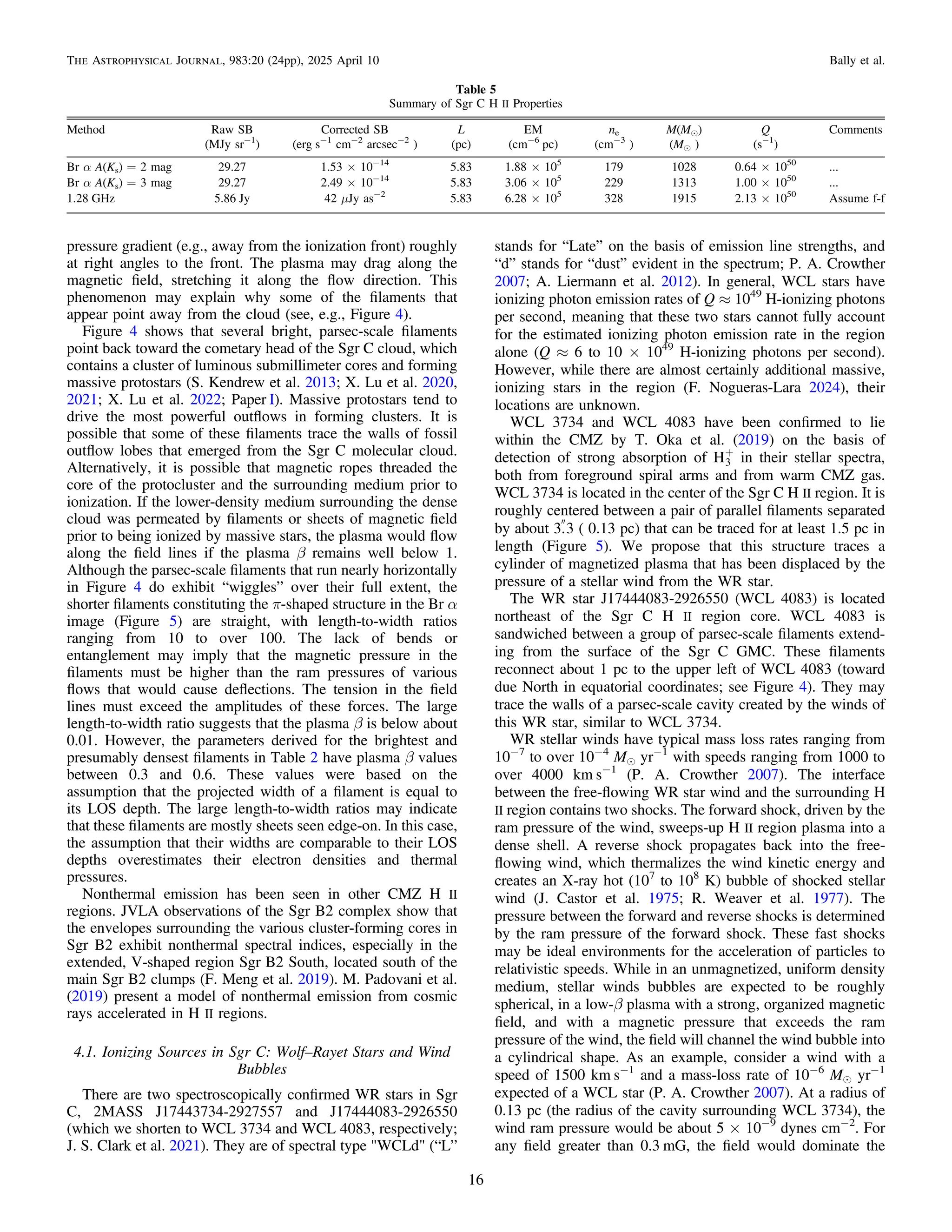 pressure gradient (e.g., away from the ionization front) roughly
at right angles to the front. The plasma may drag along the
magnetic ﬁeld, stretching it along the ﬂow direction. This
phenomenon may explain why some of the ﬁlaments that
appear point away from the cloud (see, e.g., Figure 4).
Figure 4 shows that several bright, parsec-scale ﬁlaments
point back toward the cometary head of the Sgr C cloud, which
contains a cluster of luminous submillimeter cores and forming
massive protostars (S. Kendrew et al. 2013; X. Lu et al. 2020,
2021; X. Lu et al. 2022; Paper I). Massive protostars tend to
drive the most powerful outﬂows in forming clusters. It is
possible that some of these ﬁlaments trace the walls of fossil
outﬂow lobes that emerged from the Sgr C molecular cloud.
Alternatively, it is possible that magnetic ropes threaded the
core of the protocluster and the surrounding medium prior to
ionization. If the lower-density medium surrounding the dense
cloud was permeated by ﬁlaments or sheets of magnetic ﬁeld
prior to being ionized by massive stars, the plasma would ﬂow
along the ﬁeld lines if the plasma β remains well below 1.
Although the parsec-scale ﬁlaments that run nearly horizontally
in Figure 4 do exhibit “wiggles” over their full extent, the
shorter ﬁlaments constituting the π-shaped structure in the Br α
image (Figure 5) are straight, with length-to-width ratios
ranging from 10 to over 100. The lack of bends or
entanglement may imply that the magnetic pressure in the
ﬁlaments must be higher than the ram pressures of various
ﬂows that would cause deﬂections. The tension in the ﬁeld
lines must exceed the amplitudes of these forces. The large
length-to-width ratio suggests that the plasma β is below about
0.01. However, the parameters derived for the brightest and
presumably densest ﬁlaments in Table 2 have plasma β values
between 0.3 and 0.6. These values were based on the
assumption that the projected width of a ﬁlament is equal to
its LOS depth. The large length-to-width ratios may indicate
that these ﬁlaments are mostly sheets seen edge-on. In this case,
the assumption that their widths are comparable to their LOS
depths overestimates their electron densities and thermal
pressures.
Nonthermal emission has been seen in other CMZ H II
regions. JVLA observations of the Sgr B2 complex show that
the envelopes surrounding the various cluster-forming cores in
Sgr B2 exhibit nonthermal spectral indices, especially in the
extended, V-shaped region Sgr B2 South, located south of the
main Sgr B2 clumps (F. Meng et al. 2019). M. Padovani et al.
(2019) present a model of nonthermal emission from cosmic
rays accelerated in H II regions.
4.1. Ionizing Sources in Sgr C: Wolf–Rayet Stars and Wind
Bubbles
There are two spectroscopically conﬁrmed WR stars in Sgr
C, 2MASS J17443734-2927557 and J17444083-2926550
(which we shorten to WCL 3734 and WCL 4083, respectively;
J. S. Clark et al. 2021). They are of spectral type "WCLd" (“L”
stands for “Late” on the basis of emission line strengths, and
“d” stands for “dust” evident in the spectrum; P. A. Crowther
2007; A. Liermann et al. 2012). In general, WCL stars have
ionizing photon emission rates of Q ≈ 1049
H-ionizing photons
per second, meaning that these two stars cannot fully account
for the estimated ionizing photon emission rate in the region
alone (Q ≈ 6 to 10 × 1049
H-ionizing photons per second).
However, while there are almost certainly additional massive,
ionizing stars in the region (F. Nogueras-Lara 2024), their
locations are unknown.
WCL 3734 and WCL 4083 have been conﬁrmed to lie
within the CMZ by T. Oka et al. (2019) on the basis of
detection of strong absorption of H+
3 in their stellar spectra,
both from foreground spiral arms and from warm CMZ gas.
WCL 3734 is located in the center of the Sgr C H II region. It is
roughly centered between a pair of parallel ﬁlaments separated
by about 3
.3 ( 0.13 pc) that can be traced for at least 1.5 pc in
length (Figure 5). We propose that this structure traces a
cylinder of magnetized plasma that has been displaced by the
pressure of a stellar wind from the WR star.
The WR star J17444083-2926550 (WCL 4083) is located
northeast of the Sgr C H II region core. WCL 4083 is
sandwiched between a group of parsec-scale ﬁlaments extend-
ing from the surface of the Sgr C GMC. These ﬁlaments
reconnect about 1 pc to the upper left of WCL 4083 (toward
due North in equatorial coordinates; see Figure 4). They may
trace the walls of a parsec-scale cavity created by the winds of
this WR star, similar to WCL 3734.
WR stellar winds have typical mass loss rates ranging from
10−7
to over 10−4
Me yr−1
with speeds ranging from 1000 to
over 4000 km s−1
(P. A. Crowther 2007). The interface
between the free-ﬂowing WR star wind and the surrounding H
II region contains two shocks. The forward shock, driven by the
ram pressure of the wind, sweeps-up H II region plasma into a
dense shell. A reverse shock propagates back into the free-
ﬂowing wind, which thermalizes the wind kinetic energy and
creates an X-ray hot (107
to 108
K) bubble of shocked stellar
wind (J. Castor et al. 1975; R. Weaver et al. 1977). The
pressure between the forward and reverse shocks is determined
by the ram pressure of the forward shock. These fast shocks
may be ideal environments for the acceleration of particles to
relativistic speeds. While in an unmagnetized, uniform density
medium, stellar winds bubbles are expected to be roughly
spherical, in a low-β plasma with a strong, organized magnetic
ﬁeld, and with a magnetic pressure that exceeds the ram
pressure of the wind, the ﬁeld will channel the wind bubble into
a cylindrical shape. As an example, consider a wind with a
speed of 1500 km s−1
and a mass-loss rate of 10−6
Me yr−1
expected of a WCL star (P. A. Crowther 2007). At a radius of
0.13 pc (the radius of the cavity surrounding WCL 3734), the
wind ram pressure would be about 5 × 10−9
dynes cm−2
. For
any ﬁeld greater than 0.3 mG, the ﬁeld would dominate the
Table 5
Summary of Sgr C H II Properties
Method Raw SB Corrected SB L EM ne M(Me) Q Comments
(MJy sr−1
) (erg s−1
cm−2
arcsec−2
) (pc) (cm−6
pc) (cm−3
) (Me ) (s−1
)
Br α A(Ks) = 2 mag 29.27 1.53 × 10−14
5.83 1.88 × 105
179 1028 0.64 × 1050
...
Br α A(Ks) = 3 mag 29.27 2.49 × 10−14
5.83 3.06 × 105
229 1313 1.00 × 1050
...
1.28 GHz 5.86 Jy 42 μJy as−2
5.83 6.28 × 105
328 1915 2.13 × 1050
Assume f-f
16
The Astrophysical Journal, 983:20 (24pp), 2025 April 10 Bally et al.
 