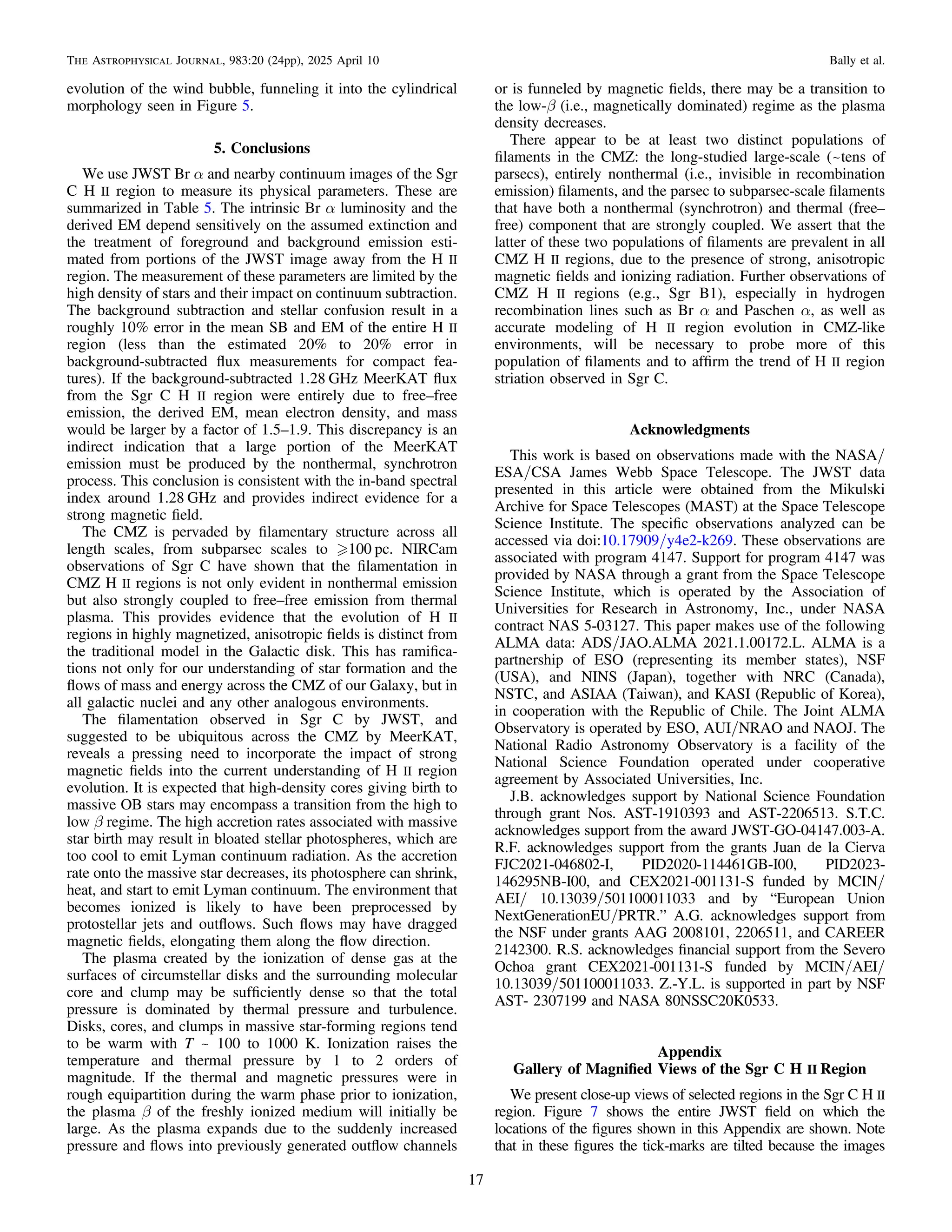 evolution of the wind bubble, funneling it into the cylindrical
morphology seen in Figure 5.
5. Conclusions
We use JWST Br α and nearby continuum images of the Sgr
C H II region to measure its physical parameters. These are
summarized in Table 5. The intrinsic Br α luminosity and the
derived EM depend sensitively on the assumed extinction and
the treatment of foreground and background emission esti-
mated from portions of the JWST image away from the H II
region. The measurement of these parameters are limited by the
high density of stars and their impact on continuum subtraction.
The background subtraction and stellar confusion result in a
roughly 10% error in the mean SB and EM of the entire H II
region (less than the estimated 20% to 20% error in
background-subtracted ﬂux measurements for compact fea-
tures). If the background-subtracted 1.28 GHz MeerKAT ﬂux
from the Sgr C H II region were entirely due to free–free
emission, the derived EM, mean electron density, and mass
would be larger by a factor of 1.5–1.9. This discrepancy is an
indirect indication that a large portion of the MeerKAT
emission must be produced by the nonthermal, synchrotron
process. This conclusion is consistent with the in-band spectral
index around 1.28 GHz and provides indirect evidence for a
strong magnetic ﬁeld.
The CMZ is pervaded by ﬁlamentary structure across all
length scales, from subparsec scales to 100 pc. NIRCam
observations of Sgr C have shown that the ﬁlamentation in
CMZ H II regions is not only evident in nonthermal emission
but also strongly coupled to free–free emission from thermal
plasma. This provides evidence that the evolution of H II
regions in highly magnetized, anisotropic ﬁelds is distinct from
the traditional model in the Galactic disk. This has ramiﬁca-
tions not only for our understanding of star formation and the
ﬂows of mass and energy across the CMZ of our Galaxy, but in
all galactic nuclei and any other analogous environments.
The ﬁlamentation observed in Sgr C by JWST, and
suggested to be ubiquitous across the CMZ by MeerKAT,
reveals a pressing need to incorporate the impact of strong
magnetic ﬁelds into the current understanding of H II region
evolution. It is expected that high-density cores giving birth to
massive OB stars may encompass a transition from the high to
low β regime. The high accretion rates associated with massive
star birth may result in bloated stellar photospheres, which are
too cool to emit Lyman continuum radiation. As the accretion
rate onto the massive star decreases, its photosphere can shrink,
heat, and start to emit Lyman continuum. The environment that
becomes ionized is likely to have been preprocessed by
protostellar jets and outﬂows. Such ﬂows may have dragged
magnetic ﬁelds, elongating them along the ﬂow direction.
The plasma created by the ionization of dense gas at the
surfaces of circumstellar disks and the surrounding molecular
core and clump may be sufﬁciently dense so that the total
pressure is dominated by thermal pressure and turbulence.
Disks, cores, and clumps in massive star-forming regions tend
to be warm with T ~ 100 to 1000 K. Ionization raises the
temperature and thermal pressure by 1 to 2 orders of
magnitude. If the thermal and magnetic pressures were in
rough equipartition during the warm phase prior to ionization,
the plasma β of the freshly ionized medium will initially be
large. As the plasma expands due to the suddenly increased
pressure and ﬂows into previously generated outﬂow channels
or is funneled by magnetic ﬁelds, there may be a transition to
the low-β (i.e., magnetically dominated) regime as the plasma
density decreases.
There appear to be at least two distinct populations of
ﬁlaments in the CMZ: the long-studied large-scale (~tens of
parsecs), entirely nonthermal (i.e., invisible in recombination
emission) ﬁlaments, and the parsec to subparsec-scale ﬁlaments
that have both a nonthermal (synchrotron) and thermal (free–
free) component that are strongly coupled. We assert that the
latter of these two populations of ﬁlaments are prevalent in all
CMZ H II regions, due to the presence of strong, anisotropic
magnetic ﬁelds and ionizing radiation. Further observations of
CMZ H II regions (e.g., Sgr B1), especially in hydrogen
recombination lines such as Br α and Paschen α, as well as
accurate modeling of H II region evolution in CMZ-like
environments, will be necessary to probe more of this
population of ﬁlaments and to afﬁrm the trend of H II region
striation observed in Sgr C.
Acknowledgments
This work is based on observations made with the NASA/
ESA/CSA James Webb Space Telescope. The JWST data
presented in this article were obtained from the Mikulski
Archive for Space Telescopes (MAST) at the Space Telescope
Science Institute. The speciﬁc observations analyzed can be
accessed via doi:10.17909/y4e2-k269. These observations are
associated with program 4147. Support for program 4147 was
provided by NASA through a grant from the Space Telescope
Science Institute, which is operated by the Association of
Universities for Research in Astronomy, Inc., under NASA
contract NAS 5-03127. This paper makes use of the following
ALMA data: ADS/JAO.ALMA 2021.1.00172.L. ALMA is a
partnership of ESO (representing its member states), NSF
(USA), and NINS (Japan), together with NRC (Canada),
NSTC, and ASIAA (Taiwan), and KASI (Republic of Korea),
in cooperation with the Republic of Chile. The Joint ALMA
Observatory is operated by ESO, AUI/NRAO and NAOJ. The
National Radio Astronomy Observatory is a facility of the
National Science Foundation operated under cooperative
agreement by Associated Universities, Inc.
J.B. acknowledges support by National Science Foundation
through grant Nos. AST-1910393 and AST-2206513. S.T.C.
acknowledges support from the award JWST-GO-04147.003-A.
R.F. acknowledges support from the grants Juan de la Cierva
FJC2021-046802-I, PID2020-114461GB-I00, PID2023-
146295NB-I00, and CEX2021-001131-S funded by MCIN/
AEI/ 10.13039/501100011033 and by “European Union
NextGenerationEU/PRTR.” A.G. acknowledges support from
the NSF under grants AAG 2008101, 2206511, and CAREER
2142300. R.S. acknowledges ﬁnancial support from the Severo
Ochoa grant CEX2021-001131-S funded by MCIN/AEI/
10.13039/501100011033. Z.-Y.L. is supported in part by NSF
AST- 2307199 and NASA 80NSSC20K0533.
Appendix
Gallery of Magniﬁed Views of the Sgr C H II Region
We present close-up views of selected regions in the Sgr C H II
region. Figure 7 shows the entire JWST ﬁeld on which the
locations of the ﬁgures shown in this Appendix are shown. Note
that in these ﬁgures the tick-marks are tilted because the images
17
The Astrophysical Journal, 983:20 (24pp), 2025 April 10 Bally et al.
 