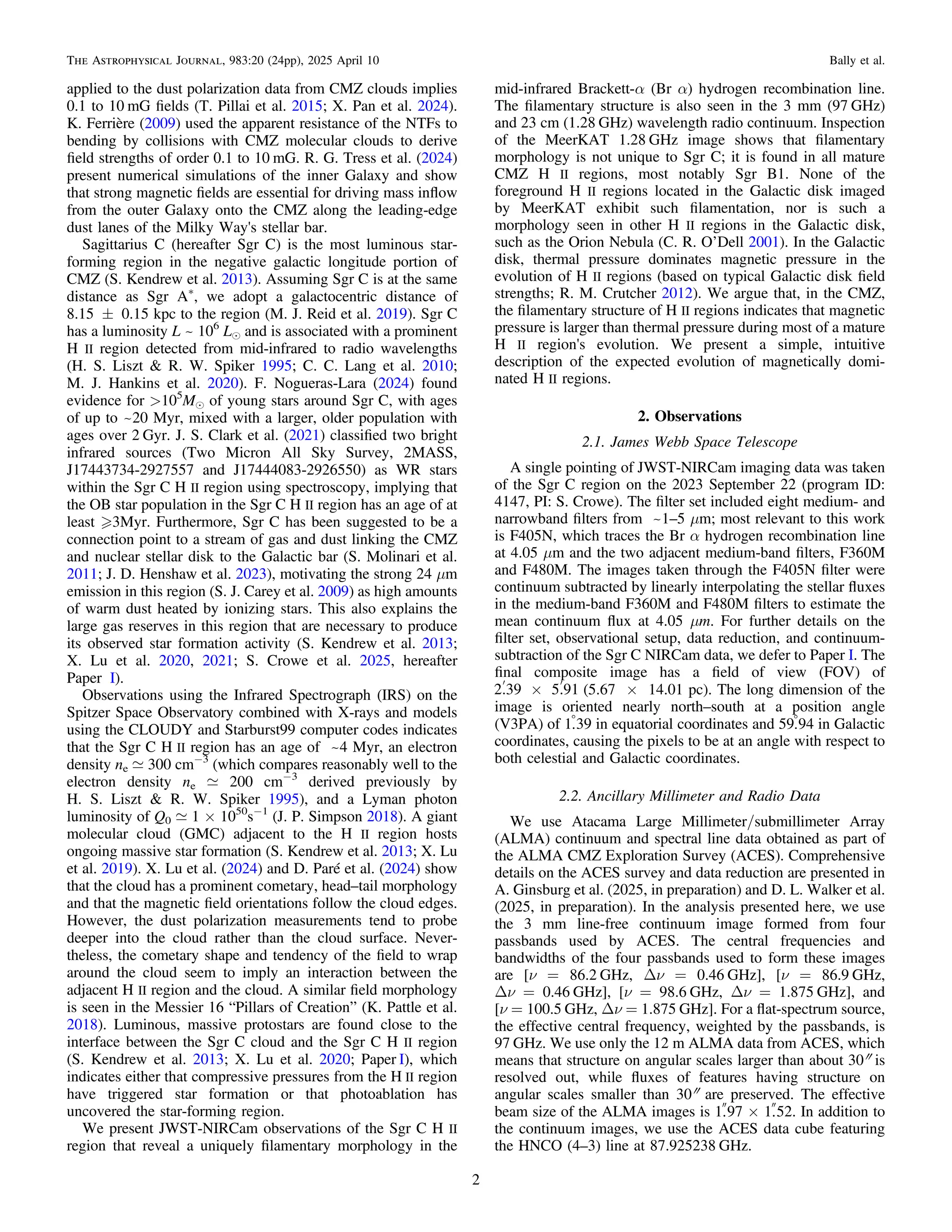 applied to the dust polarization data from CMZ clouds implies
0.1 to 10 mG ﬁelds (T. Pillai et al. 2015; X. Pan et al. 2024).
K. Ferrière (2009) used the apparent resistance of the NTFs to
bending by collisions with CMZ molecular clouds to derive
ﬁeld strengths of order 0.1 to 10 mG. R. G. Tress et al. (2024)
present numerical simulations of the inner Galaxy and show
that strong magnetic ﬁelds are essential for driving mass inﬂow
from the outer Galaxy onto the CMZ along the leading-edge
dust lanes of the Milky Way's stellar bar.
Sagittarius C (hereafter Sgr C) is the most luminous star-
forming region in the negative galactic longitude portion of
CMZ (S. Kendrew et al. 2013). Assuming Sgr C is at the same
distance as Sgr A*
, we adopt a galactocentric distance of
8.15 ± 0.15 kpc to the region (M. J. Reid et al. 2019). Sgr C
has a luminosity L ~ 106
Le and is associated with a prominent
H II region detected from mid-infrared to radio wavelengths
(H. S. Liszt & R. W. Spiker 1995; C. C. Lang et al. 2010;
M. J. Hankins et al. 2020). F. Nogueras-Lara (2024) found
evidence for >105
Me of young stars around Sgr C, with ages
of up to ~20 Myr, mixed with a larger, older population with
ages over 2 Gyr. J. S. Clark et al. (2021) classiﬁed two bright
infrared sources (Two Micron All Sky Survey, 2MASS,
J17443734-2927557 and J17444083-2926550) as WR stars
within the Sgr C H II region using spectroscopy, implying that
the OB star population in the Sgr C H II region has an age of at
least 3Myr. Furthermore, Sgr C has been suggested to be a
connection point to a stream of gas and dust linking the CMZ
and nuclear stellar disk to the Galactic bar (S. Molinari et al.
2011; J. D. Henshaw et al. 2023), motivating the strong 24 μm
emission in this region (S. J. Carey et al. 2009) as high amounts
of warm dust heated by ionizing stars. This also explains the
large gas reserves in this region that are necessary to produce
its observed star formation activity (S. Kendrew et al. 2013;
X. Lu et al. 2020, 2021; S. Crowe et al. 2025, hereafter
Paper I).
Observations using the Infrared Spectrograph (IRS) on the
Spitzer Space Observatory combined with X-rays and models
using the CLOUDY and Starburst99 computer codes indicates
that the Sgr C H II region has an age of ~4 Myr, an electron
density ne ; 300 cm−3
(which compares reasonably well to the
electron density ne ; 200 cm−3
derived previously by
H. S. Liszt & R. W. Spiker 1995), and a Lyman photon
luminosity of Q0 ; 1 × 1050
s−1
(J. P. Simpson 2018). A giant
molecular cloud (GMC) adjacent to the H II region hosts
ongoing massive star formation (S. Kendrew et al. 2013; X. Lu
et al. 2019). X. Lu et al. (2024) and D. Paré et al. (2024) show
that the cloud has a prominent cometary, head–tail morphology
and that the magnetic ﬁeld orientations follow the cloud edges.
However, the dust polarization measurements tend to probe
deeper into the cloud rather than the cloud surface. Never-
theless, the cometary shape and tendency of the ﬁeld to wrap
around the cloud seem to imply an interaction between the
adjacent H II region and the cloud. A similar ﬁeld morphology
is seen in the Messier 16 “Pillars of Creation” (K. Pattle et al.
2018). Luminous, massive protostars are found close to the
interface between the Sgr C cloud and the Sgr C H II region
(S. Kendrew et al. 2013; X. Lu et al. 2020; Paper I), which
indicates either that compressive pressures from the H II region
have triggered star formation or that photoablation has
uncovered the star-forming region.
We present JWST-NIRCam observations of the Sgr C H II
region that reveal a uniquely ﬁlamentary morphology in the
mid-infrared Brackett-α (Br α) hydrogen recombination line.
The ﬁlamentary structure is also seen in the 3 mm (97 GHz)
and 23 cm (1.28 GHz) wavelength radio continuum. Inspection
of the MeerKAT 1.28 GHz image shows that ﬁlamentary
morphology is not unique to Sgr C; it is found in all mature
CMZ H II regions, most notably Sgr B1. None of the
foreground H II regions located in the Galactic disk imaged
by MeerKAT exhibit such ﬁlamentation, nor is such a
morphology seen in other H II regions in the Galactic disk,
such as the Orion Nebula (C. R. O’Dell 2001). In the Galactic
disk, thermal pressure dominates magnetic pressure in the
evolution of H II regions (based on typical Galactic disk ﬁeld
strengths; R. M. Crutcher 2012). We argue that, in the CMZ,
the ﬁlamentary structure of H II regions indicates that magnetic
pressure is larger than thermal pressure during most of a mature
H II region's evolution. We present a simple, intuitive
description of the expected evolution of magnetically domi-
nated H II regions.
2. Observations
2.1. James Webb Space Telescope
A single pointing of JWST-NIRCam imaging data was taken
of the Sgr C region on the 2023 September 22 (program ID:
4147, PI: S. Crowe). The ﬁlter set included eight medium- and
narrowband ﬁlters from ~1–5 μm; most relevant to this work
is F405N, which traces the Br α hydrogen recombination line
at 4.05 μm and the two adjacent medium-band ﬁlters, F360M
and F480M. The images taken through the F405N ﬁlter were
continuum subtracted by linearly interpolating the stellar ﬂuxes
in the medium-band F360M and F480M ﬁlters to estimate the
mean continuum ﬂux at 4.05 μm. For further details on the
ﬁlter set, observational setup, data reduction, and continuum-
subtraction of the Sgr C NIRCam data, we defer to Paper I. The
ﬁnal composite image has a ﬁeld of view (FOV) of
´
¢ ¢
2.39 5.91 (5.67 × 14.01 pc). The long dimension of the
image is oriented nearly north–south at a position angle
(V3PA) of 1
.39 in equatorial coordinates and 59
.94 in Galactic
coordinates, causing the pixels to be at an angle with respect to
both celestial and Galactic coordinates.
2.2. Ancillary Millimeter and Radio Data
We use Atacama Large Millimeter/submillimeter Array
(ALMA) continuum and spectral line data obtained as part of
the ALMA CMZ Exploration Survey (ACES). Comprehensive
details on the ACES survey and data reduction are presented in
A. Ginsburg et al. (2025, in preparation) and D. L. Walker et al.
(2025, in preparation). In the analysis presented here, we use
the 3 mm line-free continuum image formed from four
passbands used by ACES. The central frequencies and
bandwidths of the four passbands used to form these images
are [ν = 86.2 GHz, Δν = 0.46 GHz], [ν = 86.9 GHz,
Δν = 0.46 GHz], [ν = 98.6 GHz, Δν = 1.875 GHz], and
[ν = 100.5 GHz, Δν = 1.875 GHz]. For a ﬂat-spectrum source,
the effective central frequency, weighted by the passbands, is
97 GHz. We use only the 12 m ALMA data from ACES, which
means that structure on angular scales larger than about 30″ is
resolved out, while ﬂuxes of features having structure on
angular scales smaller than 30″ are preserved. The effective
beam size of the ALMA images is 1
.97 × 1
.52. In addition to
the continuum images, we use the ACES data cube featuring
the HNCO (4–3) line at 87.925238 GHz.
2
The Astrophysical Journal, 983:20 (24pp), 2025 April 10 Bally et al.
 