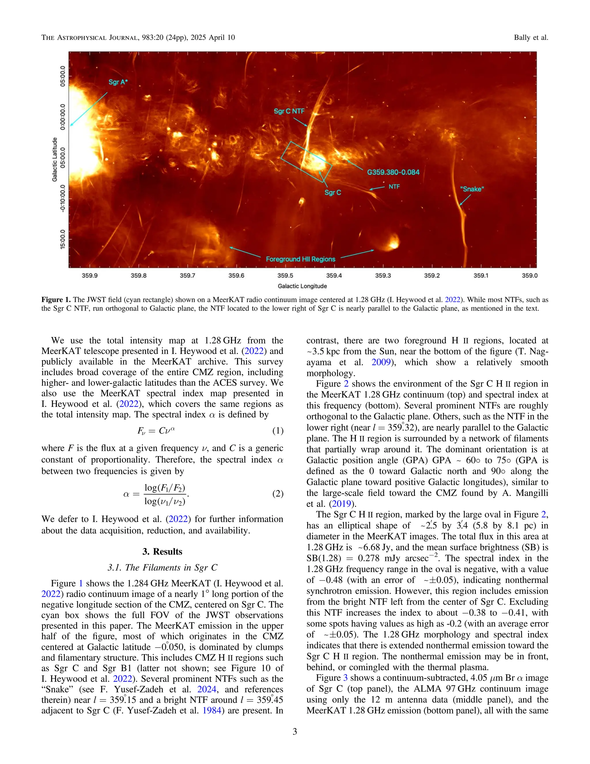 We use the total intensity map at 1.28 GHz from the
MeerKAT telescope presented in I. Heywood et al. (2022) and
publicly available in the MeerKAT archive. This survey
includes broad coverage of the entire CMZ region, including
higher- and lower-galactic latitudes than the ACES survey. We
also use the MeerKAT spectral index map presented in
I. Heywood et al. (2022), which covers the same regions as
the total intensity map. The spectral index α is deﬁned by
( )
n
=
n
a
F C 1
where F is the ﬂux at a given frequency ν, and C is a generic
constant of proportionality. Therefore, the spectral index α
between two frequencies is given by
/
/
( )
( )
( )
a
n n
=
F F
log
log
. 2
1 2
1 2
We defer to I. Heywood et al. (2022) for further information
about the data acquisition, reduction, and availability.
3. Results
3.1. The Filaments in Sgr C
Figure 1 shows the 1.284 GHz MeerKAT (I. Heywood et al.
2022) radio continuum image of a nearly 1° long portion of the
negative longitude section of the CMZ, centered on Sgr C. The
cyan box shows the full FOV of the JWST observations
presented in this paper. The MeerKAT emission in the upper
half of the ﬁgure, most of which originates in the CMZ
centered at Galactic latitude −0
.050, is dominated by clumps
and ﬁlamentary structure. This includes CMZ H II regions such
as Sgr C and Sgr B1 (latter not shown; see Figure 10 of
I. Heywood et al. 2022). Several prominent NTFs such as the
“Snake” (see F. Yusef-Zadeh et al. 2024, and references
therein) near l = 359
.15 and a bright NTF around l = 359
.45
adjacent to Sgr C (F. Yusef-Zadeh et al. 1984) are present. In
contrast, there are two foreground H II regions, located at
~3.5 kpc from the Sun, near the bottom of the ﬁgure (T. Nag-
ayama et al. 2009), which show a relatively smooth
morphology.
Figure 2 shows the environment of the Sgr C H II region in
the MeerKAT 1.28 GHz continuum (top) and spectral index at
this frequency (bottom). Several prominent NTFs are roughly
orthogonal to the Galactic plane. Others, such as the NTF in the
lower right (near l = 359
.32), are nearly parallel to the Galactic
plane. The H II region is surrounded by a network of ﬁlaments
that partially wrap around it. The dominant orientation is at
Galactic position angle (GPA) GPA ~ 60o to 75o (GPA is
deﬁned as the 0 toward Galactic north and 90o along the
Galactic plane toward positive Galactic longitudes), similar to
the large-scale ﬁeld toward the CMZ found by A. Mangilli
et al. (2019).
The Sgr C H II region, marked by the large oval in Figure 2,
has an elliptical shape of ~2¢
.5 by 3¢
.4 (5.8 by 8.1 pc) in
diameter in the MeerKAT images. The total ﬂux in this area at
1.28 GHz is ~6.68 Jy, and the mean surface brightness (SB) is
SB(1.28) = 0.278 mJy arcsec−2
. The spectral index in the
1.28 GHz frequency range in the oval is negative, with a value
of −0.48 (with an error of ~±0.05), indicating nonthermal
synchrotron emission. However, this region includes emission
from the bright NTF left from the center of Sgr C. Excluding
this NTF increases the index to about −0.38 to −0.41, with
some spots having values as high as -0.2 (with an average error
of ~±0.05). The 1.28 GHz morphology and spectral index
indicates that there is extended nonthermal emission toward the
Sgr C H II region. The nonthermal emission may be in front,
behind, or comingled with the thermal plasma.
Figure 3 shows a continuum-subtracted, 4.05 μm Br α image
of Sgr C (top panel), the ALMA 97 GHz continuum image
using only the 12 m antenna data (middle panel), and the
MeerKAT 1.28 GHz emission (bottom panel), all with the same
Figure 1. The JWST ﬁeld (cyan rectangle) shown on a MeerKAT radio continuum image centered at 1.28 GHz (I. Heywood et al. 2022). While most NTFs, such as
the Sgr C NTF, run orthogonal to Galactic plane, the NTF located to the lower right of Sgr C is nearly parallel to the Galactic plane, as mentioned in the text.
3
The Astrophysical Journal, 983:20 (24pp), 2025 April 10 Bally et al.
 