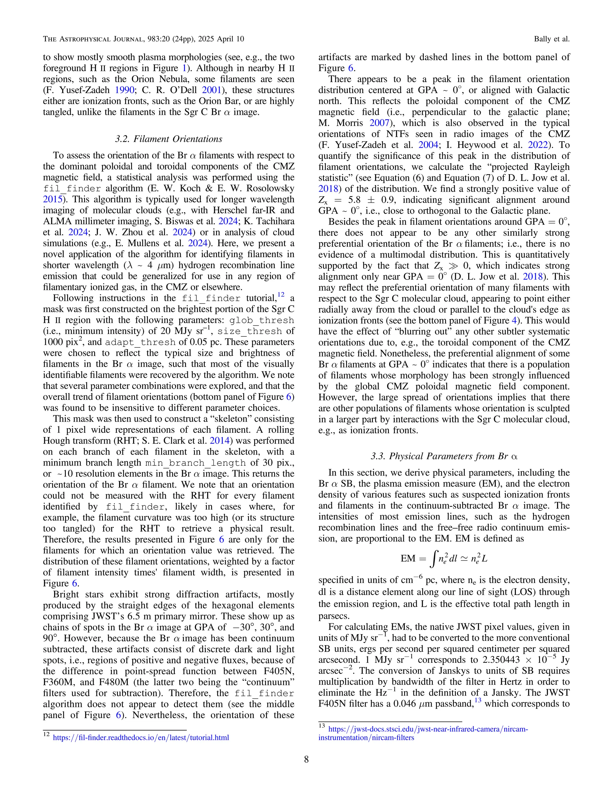 to show mostly smooth plasma morphologies (see, e.g., the two
foreground H II regions in Figure 1). Although in nearby H II
regions, such as the Orion Nebula, some ﬁlaments are seen
(F. Yusef-Zadeh 1990; C. R. O’Dell 2001), these structures
either are ionization fronts, such as the Orion Bar, or are highly
tangled, unlike the ﬁlaments in the Sgr C Br α image.
3.2. Filament Orientations
To assess the orientation of the Br α ﬁlaments with respect to
the dominant poloidal and toroidal components of the CMZ
magnetic ﬁeld, a statistical analysis was performed using the
fil_finder algorithm (E. W. Koch & E. W. Rosolowsky
2015). This algorithm is typically used for longer wavelength
imaging of molecular clouds (e.g., with Herschel far-IR and
ALMA millimeter imaging, S. Biswas et al. 2024; K. Tachihara
et al. 2024; J. W. Zhou et al. 2024) or in analysis of cloud
simulations (e.g., E. Mullens et al. 2024). Here, we present a
novel application of the algorithm for identifying ﬁlaments in
shorter wavelength (λ ~ 4 μm) hydrogen recombination line
emission that could be generalized for use in any region of
ﬁlamentary ionized gas, in the CMZ or elsewhere.
Following instructions in the fil_finder tutorial,12
a
mask was ﬁrst constructed on the brightest portion of the Sgr C
H II region with the following parameters: glob_thresh
(i.e., minimum intensity) of 20 MJy sr–1
, size_thresh of
1000 pix2
, and adapt_thresh of 0.05 pc. These parameters
were chosen to reﬂect the typical size and brightness of
ﬁlaments in the Br α image, such that most of the visually
identiﬁable ﬁlaments were recovered by the algorithm. We note
that several parameter combinations were explored, and that the
overall trend of ﬁlament orientations (bottom panel of Figure 6)
was found to be insensitive to different parameter choices.
This mask was then used to construct a “skeleton” consisting
of 1 pixel wide representations of each ﬁlament. A rolling
Hough transform (RHT; S. E. Clark et al. 2014) was performed
on each branch of each ﬁlament in the skeleton, with a
minimum branch length min_branch_length of 30 pix.,
or ~10 resolution elements in the Br α image. This returns the
orientation of the Br α ﬁlament. We note that an orientation
could not be measured with the RHT for every ﬁlament
identiﬁed by fil_finder, likely in cases where, for
example, the ﬁlament curvature was too high (or its structure
too tangled) for the RHT to retrieve a physical result.
Therefore, the results presented in Figure 6 are only for the
ﬁlaments for which an orientation value was retrieved. The
distribution of these ﬁlament orientations, weighted by a factor
of ﬁlament intensity times' ﬁlament width, is presented in
Figure 6.
Bright stars exhibit strong diffraction artifacts, mostly
produced by the straight edges of the hexagonal elements
comprising JWST’s 6.5 m primary mirror. These show up as
chains of spots in the Br α image at GPA of −30°, 30°, and
90°. However, because the Br α image has been continuum
subtracted, these artifacts consist of discrete dark and light
spots, i.e., regions of positive and negative ﬂuxes, because of
the difference in point-spread function between F405N,
F360M, and F480M (the latter two being the “continuum”
ﬁlters used for subtraction). Therefore, the fil_finder
algorithm does not appear to detect them (see the middle
panel of Figure 6). Nevertheless, the orientation of these
artifacts are marked by dashed lines in the bottom panel of
Figure 6.
There appears to be a peak in the ﬁlament orientation
distribution centered at GPA ~ 0o
, or aligned with Galactic
north. This reﬂects the poloidal component of the CMZ
magnetic ﬁeld (i.e., perpendicular to the galactic plane;
M. Morris 2007), which is also observed in the typical
orientations of NTFs seen in radio images of the CMZ
(F. Yusef-Zadeh et al. 2004; I. Heywood et al. 2022). To
quantify the signiﬁcance of this peak in the distribution of
ﬁlament orientations, we calculate the “projected Rayleigh
statistic” (see Equation (6) and Equation (7) of D. L. Jow et al.
2018) of the distribution. We ﬁnd a strongly positive value of
Zx = 5.8 ± 0.9, indicating signiﬁcant alignment around
GPA ~ 0o
, i.e., close to orthogonal to the Galactic plane.
Besides the peak in ﬁlament orientations around GPA = 0o
,
there does not appear to be any other similarly strong
preferential orientation of the Br α ﬁlaments; i.e., there is no
evidence of a multimodal distribution. This is quantitatively
supported by the fact that Zx ? 0, which indicates strong
alignment only near GPA = 0o
(D. L. Jow et al. 2018). This
may reﬂect the preferential orientation of many ﬁlaments with
respect to the Sgr C molecular cloud, appearing to point either
radially away from the cloud or parallel to the cloud's edge as
ionization fronts (see the bottom panel of Figure 4). This would
have the effect of “blurring out” any other subtler systematic
orientations due to, e.g., the toroidal component of the CMZ
magnetic ﬁeld. Nonetheless, the preferential alignment of some
Br α ﬁlaments at GPA ~ 0o
indicates that there is a population
of ﬁlaments whose morphology has been strongly inﬂuenced
by the global CMZ poloidal magnetic ﬁeld component.
However, the large spread of orientations implies that there
are other populations of ﬁlaments whose orientation is sculpted
in a larger part by interactions with the Sgr C molecular cloud,
e.g., as ionization fronts.
3.3. Physical Parameters from Br α
In this section, we derive physical parameters, including the
Br α SB, the plasma emission measure (EM), and the electron
density of various features such as suspected ionization fronts
and ﬁlaments in the continuum-subtracted Br α image. The
intensities of most emission lines, such as the hydrogen
recombination lines and the free–free radio continuum emis-
sion, are proportional to the EM. EM is deﬁned as

ò
= n dl n L
EM e e
2 2
speciﬁed in units of cm−6
pc, where ne is the electron density,
dl is a distance element along our line of sight (LOS) through
the emission region, and L is the effective total path length in
parsecs.
For calculating EMs, the native JWST pixel values, given in
units of MJy sr−1
, had to be converted to the more conventional
SB units, ergs per second per squared centimeter per squared
arcsecond. 1 MJy sr−1
corresponds to 2.350443 × 10−5
Jy
arcsec−2
. The conversion of Janskys to units of SB requires
multiplication by bandwidth of the ﬁlter in Hertz in order to
eliminate the Hz−1
in the deﬁnition of a Jansky. The JWST
F405N ﬁlter has a 0.046 μm passband,13
which corresponds to
12
https://ﬁl-ﬁnder.readthedocs.io/en/latest/tutorial.html
13
https://jwst-docs.stsci.edu/jwst-near-infrared-camera/nircam-
instrumentation/nircam-ﬁlters
8
The Astrophysical Journal, 983:20 (24pp), 2025 April 10 Bally et al.
 