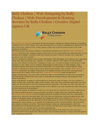 Bally Chohan | Web Designing by Bally
Chohan | Web Development & Hosting
Services by Bally Chohan | Creative Digital
Agency UK
Bally Chohan IT Solution provide in-house services to handle all regular aspects of building
a website, from initial design and logo development to content management applications for
sites of all sizes ranging from single pages, blogs and small business sites to full scale
corporate websites.
WE will give your Business website a magnificent presence on internet. Bally Chohan IT
Solution business and subject experts work with you to understand the requirements of your
business and design a solution that will ensure you don't have to modify your business
process to suit the website!
This is a leading Company with various Affordable SEO Packages according to your business
needs and that can boost your position on search engines. Our teams will provide SEO
service with effective long-term strategy to help you, to achieve better ranking and to get
increase in your sales. It is a creative digital agency with focus on Web Design, User
Interface Design, Branding and Online Marketing. our head office in Birmingham Bally
Chohan IT Solution's unique ideas have already hypnotized many clients. Bally Chohan IT
Solution constantly fly higher inspired by the hottest trends and we are very particular
about every tiny detail. Every day Bally Chohan IT Solution create professional
digital confectionery you just can't resist.We offer a cost effective solution for companies
and individuals seeking the very best in professional website design, development and
online marketing.
Every web design company in Birmingham is aiming to make money, but our mission is
really to help your business make more money. We want nice, pleased customers who are
happy to recommend us to their friends/business partners. Through our SEO services we
can not only provide you the website that is the platform to your success but also help you
to drive visitors to that platform.
We are also always accessible to offer you the best advice and help with your website and
can even provide services such as content writing to really help your business take off.
Bally Chohan IT Solution is an UK based software company mainly focus on web design,
networking, software development, SEO.We have professional working backgrounds with
expert of programming, development and designing skills. As a result Bally Chohan IT
Solution guarantee that all website services offered by us have the highest level of Client's
expectation which allows us to satisfy all challenging client's requirements and delivering
best results oriented solutions. We always follow a step-by-step procedure, both for
development and designing projects.Our creative development technology delivered to the
client on-time, on-budget and to exceed expectations.
Our goal is to produce a web design and SEO Promotion that works for you and your
business within low budget with best quality. Each website design is unique and designed to
your needs/requirements.
 