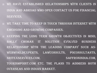  We have established relationships with clients in
India and Abroad who open contact us for financial
services.
 We take time to keep in touch through internet with
emerging and growing companies.
 Keeping the long term growth objectives in mind,
bally chohan it solution evolved business
relationship with the leading company such as-
Webworldexperts, Lawconsults, POConsultants,
NRITexServices.com, SaffronIndia.com,
Tourismpoint.com etc. The plans to address both
overseas and Indian market.
 
